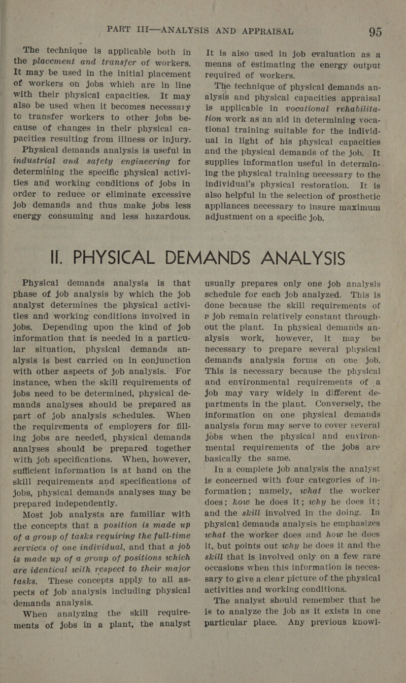 the placement and transfer of workers. It may be used in the initial placement of workers on jobs which are in line with their physical capacities. It may also be used when it becomes necessary to transfer workers to other jobs be- cause of changes in their physical ca- pacities resulting from illness or injury. Physical demands analysis is useful in industrial and safety engineering for determining the specific physical ‘activi- ties and working conditions of jobs in order to reduce or eliminate excessive job demands and thus make jobs less energy consuming and less hazardous. It is also used in job evaluation as a means of estimating the energy output required of workers. The technique of physical demands an- alysis and physical capacities appraisal is applicable in vocational rehabilita- tion work as an aid in determining voca- tional training suitable for the individ- ual in light of his physical capacities and the physical demands of the jobeae Lt supplies information useful in determin- ing the physical training-necessary to the individual’s physical restoration. It is also helpful in the selection of prosthetic appliances necessary to insure maximum adjustment on a specific job. Physical demands analysis is that phase of job analysis by which the job analyst determines the physical activi- ties and working conditions involved in jobs. Depending upon the kind of job information that is needed in a particu- lar situation, physical demands an- alysis is best carried on in conjunction with other aspects of job analysis: For instance, when the skill requirements of jobs need to be determined, physical de- mands analyses should be prepared as part of job analysis schedules. When the requirements of employers for fill- ing jobs are needed, physical demands analyses should be prepared together with job specifications. When, however, sufficient information is at hand on the skill requirements and specifications of jobs, physical demands analyses may be prepared independently. Most job analysts are familiar with the concepts that a position is made up of a group of tasks requiring the full-time services of one individual, and that a job is made up of a group of positions which are identical with respect to their major tasks. These concepts apply to all as- pects of job analysis including physical demands analysis. When analyzing the skill require- ments of jobs in a plant, the analyst usually prepares only one job analysis schedule for each job analyzed. This is done because the skill requirements of a job remain relatively constant through- out the plant. In physical demands an- alysis work, however, it may be necessary to prepare several physical demands analysis forms on one job. This is necessary because the physical and environmental requirements of a job may vary widely in different de- partments in the plant. Conversely, the information on one physical demands analysis form may serve to cover several jobs when the physical and _ environ- mental requirements of the jobs are basically the same. In a complete job analysis the analyst is concerned with four categories of in- formation; namely, what the worker does; how he does it; why he does it; and the skill involved in the doing. In physical demands analysis he emphasizes what the worker does and how he does it, but points out why he does it and the skill that is involved only on a few rare occasions when this information is neces- sary to give a clear picture of the physical activities and working conditions. The analyst should remember that he is to analyze the job as it exists in one particular place. Any previous knowl-