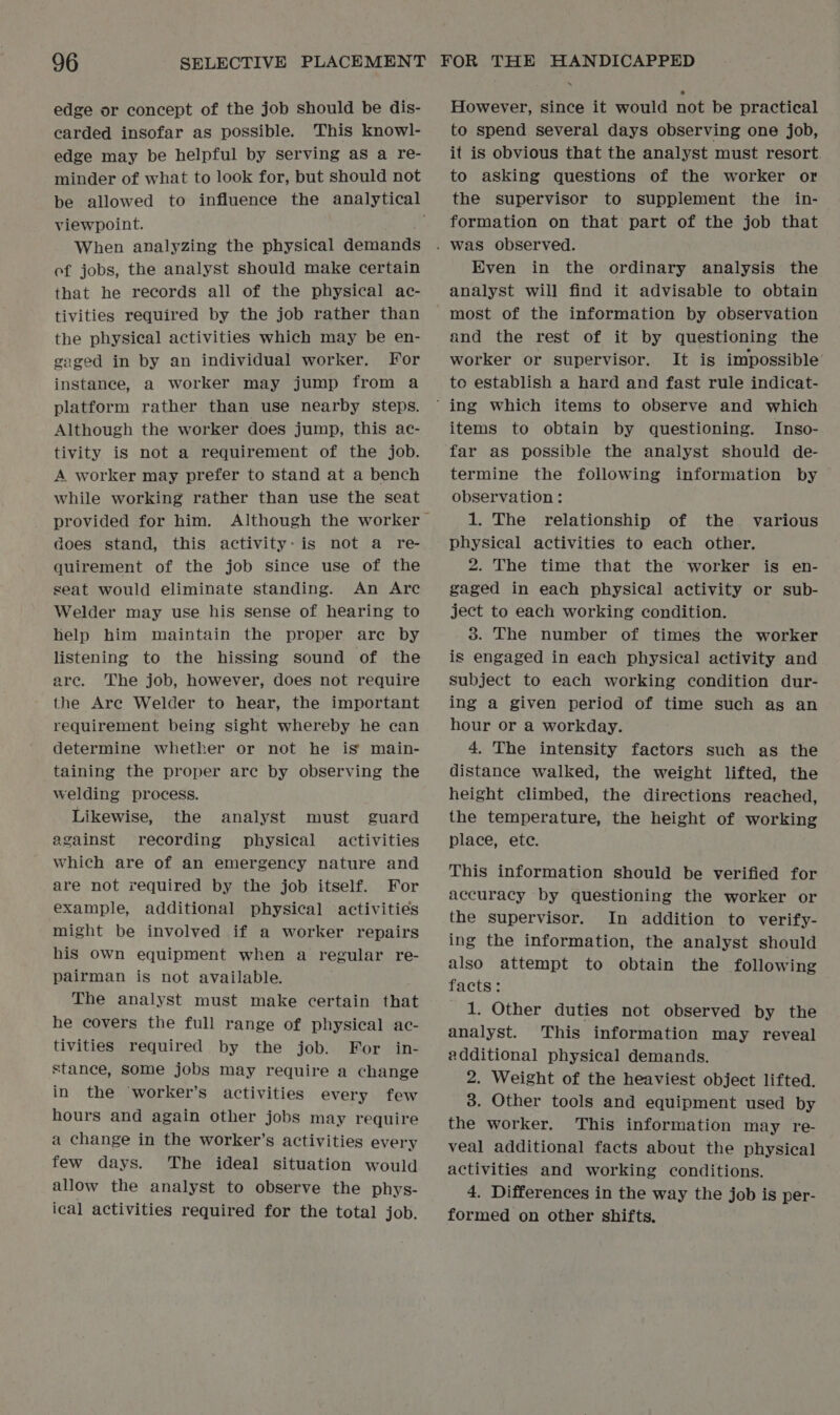 edge or concept of the job should be dis- carded insofar as possible. This knowl- edge may be helpful by serving as a re- minder of what to look for, but should not viewpoint. When analyzing the physical demands ef jobs, the analyst should make certain that he records all of the physical ac- tivities required by the job rather than the physical activities which may be en- gaged in by an individual worker. For instance, a worker may jump from a platform rather than use nearby steps. Although the worker does jump, this ac- tivity is not a requirement of the job. A worker may prefer to stand at a bench while working rather than use the seat does stand, this activity: is not a re- quirement of the job since use of the seat would eliminate standing. An Arc Welder may use his sense of hearing to help him maintain the proper are by listening to the hissing sound of the are. The job, however, does not require the Are Welder to hear, the important requirement being sight whereby he can determine whether or not he is’ main- taining the proper are by observing the welding process. Likewise, the analyst must guard against reeording physical activities which are of an emergency nature and are not required by the job itself. For example, additional physical activities might be involved if a worker repairs his own equipment when a regular re- pairman is not available. The analyst must make certain that he covers the full range of physical ac- tivities required by the job. For in- stance, some jobs may require a change in the worker’s activities every few hours and again other jobs may require a change in the worker’s activities every few days. The ideal situation would allow the analyst to observe the phys- ical activities required for the total job. However, since it would not be practical to spend several days observing one job, it is obvious that the analyst must resort. to asking questions of the worker or the supervisor to supplement the in- formation on that part of the job that Even in the ordinary analysis the analyst will find it advisable to obtain most of the information by observation and the rest of it by questioning the worker or supervisor. It is impossible’ to establish a hard and fast rule indicat- items to obtain by questioning. Inso- far as possible the analyst should de- termine the following information by observation : 1. The relationship of the various physical activities to each other. 2. The time that the worker is en- gaged in each physical activity or sub- ject to each working condition. 3. The number of times the worker is engaged in each physical activity and subject to each working condition dur- ing a given period of time such as an hour or a workday. 4. The intensity factors such as the distance walked, the weight lifted, the height climbed, the directions reached, the temperature, the height of working place, ete. This information should be verified for accuracy by questioning the worker or the supervisor. In addition to verify- ing the information, the analyst should also attempt to obtain the following facts: 1. Other duties not observed by the analyst. This information may reveal additional physical demands. 2. Weight of the heaviest object lifted. 3. Other tools and equipment used by the worker. This information may re- veal additional facts about the physical activities and working conditions. 4. Differences in the way the job is per- formed on other shifts.