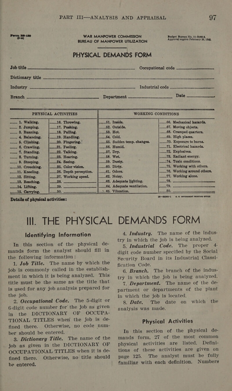 Form B8-139 WAR MANPOWER COMMISSION Budget Bureau No. 11-Rowe.s, BUREAU OF MANPOWER UTILIZATION cases Nah eee PHYSICAL DEMANDS FORM Job title _.___......._..-- Occupational code   Dictionary title 4 SB, its oe ra in Rete ee ET RCM PIES 5 OE    uaramtry erste bes SN Bo Bee ee ee eee dnt + LNOUSEIIAL CODG ee stasectied Branch ee: Department Date ee PHYSICAL ACTIVITIES WORKING. CONDITIONS ------ 1. Walking. iesg-1 6c, LATOWING. ibe yo leee-<- 51. Inside. ------66. Mechanical hazards. wee 2 Jumping. casseed Ue USAIN em mee fee be Outs dees soe ee ol =. 67. Moving objects. rata 3. Running. .-----18, Pulling. .-----53. Hot. .-:.--68, Cramped quarters. i5ti2 4. Balancing. .-----19, Handling. -----.54. Cold. .-....69. High places. ..-- 5. Climbing. -..-20. Fingering. | ......55. Sudden temp. changes. .---.-70. Exposure to burns. ------ 6. Crawling. ------21, Feeling. OB ELUMIG: Sibel? 6 beconse 71, Electrical hazards. .----- 7. Standing. ------22. Talking. .--.--57. Dry. ....--72, Explosives. pasa 8. Turning. ------23. Hearing. ------58, Wet. .....-78. Radiant energy. .----- 9. Stooping. past) C172 1 eee Soe a bei | meues 59. Dusty. .-...-74, Toxic conditions. .----10, Crouching. .---.-25, Color vision. .-....60. Dirty. .---.-75. Working with others. .-.---11, Kneeling. ------26. Depth perception. ||......61. Odors, enn 76. Working around others. .-----12. Sitting. a---27. Working speed. _|{------ 62. Nolkyea> at eeu) ee Pct 77. Working alone. ------18, Reaching. Zeer 28. _.-------. ||..-...68. Adequate lighting. Pas el seman WoC ASE eS Ral) te .-...-14, Lifting. Seto. hpabdtabe wis ..-.--64, Adequate ventilation. —{;...-- i | Ria SE alos .-----15. Carrying. ee REQ sp eee oe oe ee SE |S On. SV ADEACION en 2 cab Ue P. Posovee 80g. ee eee ade De tails of physi cal ac tivi ties: 16—39366-1 U. 6. GOVERNMENT PRINTING OFFICE Il THE PHYSICAL DEMANDS FORM 4, Industry. The name of the indus- try in which the job is being analyzed. 5. Industrial Code. The proper 4 digit code number specified by the Social Security Board in its Industrial Classi- fication Code. 6. Branch. The branch of the indus- try in which the job is being analyzed. 7. Department. The name of the de- partment or departments of the plant Identifying Information In this section of the physical de- mands form the analyst should fill in the following information: 1. Job Title. The name by which the job is commonly called in the establish- ment in which it is being analyzed. This title must be the same as the title that is used for any job analysis prepared for the job. 2. Occupational Code. The 5-digit or 6-digit code number for the job as given in the DICTIONARY OF OCCUPA- TIONAL TITLES when the job is de- fined there. Otherwise, no code num- ber should be entered. 3. Dictionary Title. The name of the job as given in the DICTIONARY OF OCCUPATIONAL TITLES when it is de- fined there. Otherwise, no title should be entered. in which the job is located. 8. Date. The date on analysis was made. which the Physical Activities In this section of the physical de- mands form, 27 of the most common physical activities are listed. Defini- tions of these activities are given on page 125. The analyst must be fully familiar with each definition. Numbers