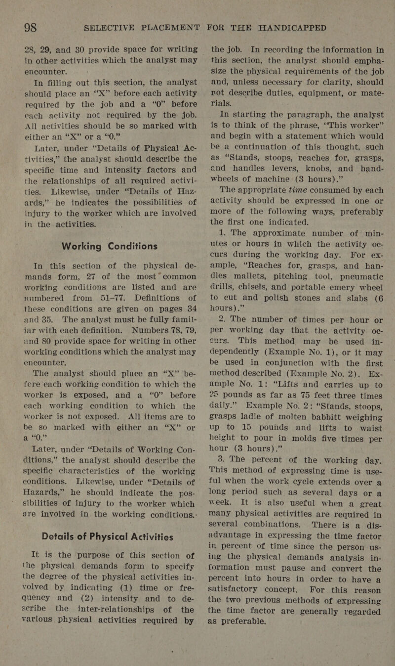 28, 29, and 30 provide space for writing encounter. In filling out this section, the analyst should place an “X” before each activity required by the job and a “0” before each activity not required by the job. All activities should be so marked with either an “X” or a “0.” Later, under ‘Details of Physical Ac- tivities,” the analyst should describe the specific time and intensity factors and the relationships of all required activi- ties. Likewise, under “Details of Haz- ards,” he indicates the possibilities of injury to the worker which are involved in the. activities. Working Conditions In this section of the physical de- mands form, 27 of the most* common working conditions are listed and are numbered from 51-77. Definitions of these conditions are given on pages 34 and 35. The analyst must be fully famil- iar with each definition. Numbers 78, 79, and 80 provide space for writing in other working conditions which the analyst may encounter. The analyst should place an “X” be- fere each working condition to which the worker is exposed, and a “0” before each working condition to which the worker is not exposed. All items are to be so marked with either an “X” or ,”? Later, under “Details of Working Con- ditions,” the analyst should describe the specific characteristics of the working conditions. Likewise, under “Details of Hazards,” he should indicate the pos- sibilities of injury to the worker which are involved in the working conditions.- Details of Physical Activities It is the purpose of this section of the physical demands form to specify the degree of the physical activities in- volved by indicating (1) time or fre- quency and (2) intensity and to de- seribe the inter-relationships of the various physical activities required by the job. In recording the information in this section, the analyst should empha- size the physical requirements of the job and, unless necessary for clarity, should rot describe duties, equipment, or mate- rials. In starting the paragraph, the analyst is to think of the phrase, ‘‘This worker” and begin with a statement which would be a continuation of this thought, such as “Stands, stoops, reaches for, grasps, and handles levers, knobs, and hand- wheels of machine (3 hours).” The appropriate time consumed by each activity should be expressed in one or more of the following ways, preferably the first one indicated. 1. The approximate number of min- utes or hours in which the activity oe- curs during the working day. For ex- ample, “Reaches for, grasps, and han- dles mallets, pitching tool, pneumatic drills, chisels, and portable emery wheel to cut and polish stones and slabs (6 hours).” 2. The number of times per hour or per working day that. the activity oc- eurs. This method may be used in- dependently (Example No. 1), or it may be used in conjunction with the first method described (Example No. 2). Ex- ample No. 1: “Lifts and carries up to 25 pounds as far as 75 feet three times daily.” Example No. 2: “Stands, stoops, grasps ladle of molten babbitt weighing up to 15 pounds and lifts to waist height to pour in molds five times per hour (3 hours).” 3. The percent of the working day. This method of expressing time is use- ful when the work cycle extends over a long period such as several days ora week. It is also useful when a great many physical activities are required in several combinations. There is a dis- ~ advantage in expressing the time factor in percent of time since the person us- ing the physical demands analysis in- formation must pause and convert the percent into hours in order to have a satisfactory concept. For this reason the two previous methods of expressing the time factor are generally regarded as preferable.