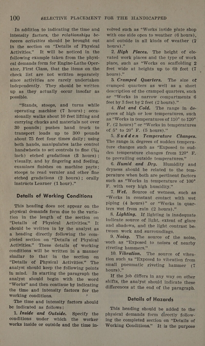 In addition to indicating the time and intensity factors, the relationships be- tween activities should be brought out in the section on “Details of Physical Activities.” It will be noticed in the following example taken from the physi- cal demands form for Engine-Lathe Oper- check list are not written separately since activities are rarely undertaken independently. They should be written up as they actually occur insofar as possible. “Stands, stoops, and turns while operating machine (7 hours); occa- sionally walks about 10 feet lifting and carrying chucks and materials not over 30 pounds; pushes hand truck to transport loads up to 300 pounds about 75 feet four times daily; using both hands, manipulates lathe control handwheels to set controls to fine (4% inch) etched gradations (3 hours) ; visually, and by fingering and feeling, examines finishes on machine parts ; stoops to read vernier and other fine etched gradations (2 hours); orally instructs Learner (1 hour).” Details of Working Conditions This heading does not appear on the physical demands form due to the varia- tion in the length of the section on ‘Details of Physical Activities.” It should be written in by the analyst as a heading directly following the com- pleted section on “Details of Physical Activities.” These details of working conditions will be written in a manner Similar to that in the section on “Details of Physical Activities.’ The analyst should keep the following points in mind. In starting the paragraph the analyst should begin with the word “Works” and then continue by indicating the time and intensity factors for the working conditions. f The time and intensity factors should be indicated as follows: 1. Inside and Outside. Specify the conditions under which the worker works inside or outside and the time in- volved such as “Works inside plate shop with one side open to weather (6 hours), hours).” 2. High Places. The height of ele- vated work places and the type of work place, such as “Works on scaffolding 2 feet wide at heights up to 60 feet (7 hours).” 3. Cramped Quarters. The size of cramped quarters as well as a_ short description of the cramped quarters, such ag “Works in narrow compartments 6 feet by 3 feet by 2 feet (2 hours).” 4. Hot and Cold. The range in de- grees of high or low temperatures, such as ‘Works in temperatures of 110° to 120° FF. (2 hours)” or “Works in temperatures 0f;5°)t0,:20° PF. «(5 hours).” 5. Sudden Temperature Changes. The range in degrees of sudden tempera- ture changes such as “Exposed to sud- den temperature changes from 120° F, to prevailing outside temperatures.” 6. Humid and Dry. Humidity and dryness should be related to the tem- perature when both are pertinent factors such as “Works in temperature of 100° F’. with very high humidity.” 7. Wet. Source of wetness, such as “Works in constant contact with wet piping (4 hours)” or “Works in quar- ters wet from rain (2 hours).” 8. Lighting. If lighting is inadequate indicate source of light, extent of glare © and shadows, and the light contrast be- tween work and surroundings. 9. Noisy. The source of the noise, riveting hammers.” 10. Vibration. The source of vibra- tion such ag “Exposed to vibration from small pneumatic riveting hammer (7 hours).” If the job differs in any way on other shifts, the analyst should indicate these differences at the end of the paragraph. Details of Hazards This heading should be added to the physical demands form directly follow- ing the completed section on “Details of Working Conditions.” It is the purpose