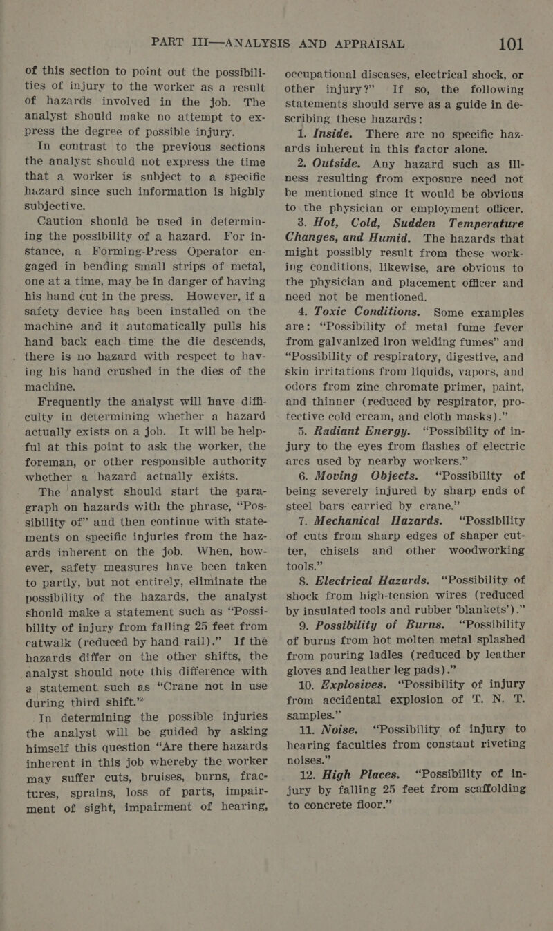 of this section to point out the possibili- ties of injury to the worker as a result of hazards involved in the job. The analyst should make no attempt to ex- press the degree of possible injury. In contrast to the previous sections the analyst should not express the time that a worker is subject to a specific hazard since such information is highly subjective. Caution should be used in determin- ing the possibility of a hazard. For in- stance, a Forming-Press Operator en- gaged in bending small strips of metal, one at a time, may be in danger of having his hand cut in the press. However, if a safety device has been installed on the machine and it automatically pulls his hand back each time the die descends, there is no hazard with respect to hav- ing his hand crushed in the dies of the machine. Frequently the analyst will have diffi- culty in determining whether a hazard actually exists on a job. It will be help- ful at this point to ask the worker, the foreman, or other responsible authority whether a hazard actually exists. The analyst should start the para- graph on hazards with the phrase, “Pos- sibility of” and then continue with state- ards inherent on the job. When, how- ever, safety measures have been taken to partly, but not entirely, eliminate the possibility of the hazards, the analyst should make a statement such as ‘“Possi- bility of injury from falling 25 feet from catwalk (reduced by hand rail).” If the hazards differ on the other shifts, the analyst should note this difference with a statement. such as “Crane not in use during third shift.” In determining the possible injuries the analyst will be guided by asking himself this question “Are there hazards inherent in this job whereby the worker may suffer cuts, bruises, burns, frac- tures, sprains, loss of parts, impair- ment of sight, impairment of hearing, 101 occupational diseases, electrical shock, or other injury?’ If so, the following statements should serve as a guide in de- scribing these hazards: 1. Inside. There are no specific haz- ards inherent in this factor alone. 2. Outside. Any hazard such as ill- ness resulting from exposure need not be mentioned since it would be obvious to the physician or employment officer. 3. Hot, Cold, Sudden Temperature Changes, and Humid. The hazards that might possibly result from these work- ing conditions, likewise, are obvious to the physician and placement officer and need not be mentioned. 4, Toxic Conditions. Some examples are: “Possibility of metal fume fever from galvanized iron welding fumes” and “Possibility of respiratory, digestive, and skin irritations from liquids, vapors, and odors from zinc chromate primer, paint, and thinner (reduced by respirator, pro- tective cold cream, and cloth masks).” 5. Radiant Energy. “Possibility of in- jury to the eyes from flashes of electric arcs used by nearby workers.” 6. Moving Objects. “Possibility of being severely injured by sharp ends of steel bars carried by crane.” 7. Mechanical Hazards. ‘Possibility of cuts from sharp edges of shaper cut- ter, chisels and other woodworking tools.” 8. Electrical Hazards. “Possibility of shock from high-tension wires (reduced by insulated tools and rubber ‘blankets’).” 9. Possibility of Burns. ‘Possibility of burns from hot molten metal splashed from pouring ladles (reduced by leather gloves and leather leg pads).” 10. Explosives. ‘Possibility of injury from accidental explosion of T. N. T. samples.” 11. Noise. “Possibility of injury to hearing faculties from constant riveting noises.” 12. High Places. ‘Possibility of in- jury by falling 25 feet from scaffolding to concrete floor.”