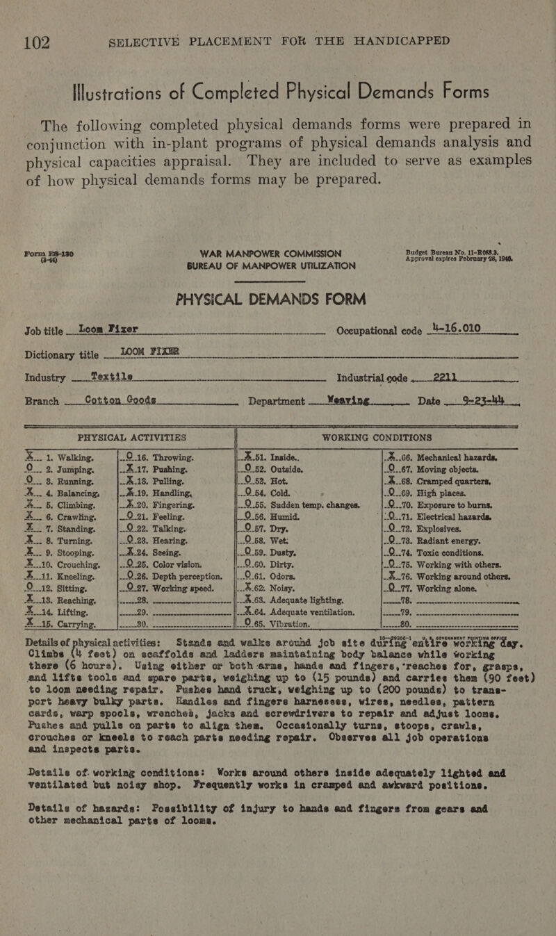 Illustrations of Completed Physical Demands Forms The following completed physical demands forms were prepared in conjunction with in-plant programs of physical demands analysis and physical capacities appraisal. They are included to serve as examples of how physical demands forms may be prepared. . dget B i= De Form Ea-180 WAR MANPOWER COMMISSION aera ede BR ay 1948. BUREAU OF MANPOWER UTILIZATION PHYSICAL DEMANDS FORM Job title__Loom Fixer 0 ceupational code 426.010 Thictionney ttle; OOM FIRM ie ac a ee Industry Ce re eee) SOOUNTIAL CdS. eek ks Branch Cotton Goods === Department __ Weaving. Date __ 9-23-44             PHYSICAL ACTIVITIES  WORKING CONDITIONS  x 51. Inside. _..66, Mechanical hazards, oO . Jumping. ..0 52, Outside. .O...67. Moving objects. 0. 8. Running, ...0.58. Hot. 68. Cramped quarters, X___ 4, Balancing, ...0.64, Cold. .0_69. High places. X___ 5. Climbing. ¥.20, Fingering. ..2.55. Sudden temp. changes. .Q..10. Exposure to burns. X__. 6. Crawling. 0.56, Humid. '}!:0..71, Electrical hazards, X__ 7. Standing. 9.57. Dry. 9.72. Explosives. xX... 8. Turning. | O58, Wet: ..O..78. Radiant energy. %___ 9. Stooping. ...0.59.. Dusty. 9.74, Toxic conditions. X__.10, Crouching. .-©.25. Color vision. 9.60. Dirty. 9.75. Working with others. Xi. Kneeling. ...0..26, Depth perception. 0.61. Odors. ..%..76, Working around others. O12, Sitting. .9.27, Working speed. 62. Noisy. ..Q_.77, Working alone. X__18, Reaching. sea ane-encan-eae- {|--.%-68, Adequate lighting. LNB Sy Reh ie ees X14. Lifting. eesseseaseeeneceseenereees {{--%64, Adequate ventilation. POLAR, | Yrnaae tn Pa Ao eS aS X15. Carrying. “Vibration, 32 Mil’. Ase Tenens he SEE fu zn Details of physical activities: Stands and walke around job site during entire working day. Climbs (4 fect) on scaffolds and ladders maintaining body balance while working there (6 hours). Using either or both arms, hands and fingers, ’reaches for, grasps, end lifts tools and spare parts, weighing up to (15 pounds) and carries them (90 feet) to loom needing repair. Pushes hand truck, weighing up to (200 pounds) to trans- port heavy bulky parts. Handles and fingere harnesses, wires, needles, pattern cards, warp spools, wrenches, jacks and ecrewdrivere to repair and adjust looms. Pushes and pulls on parts to align them. Occasionally turns, stoops, crawls, Grouches or kneels to reach parts needing repair. Observes all job operations and inspects parts. Detaile of working conditions: Works around others inside adequately lighted and ventilated but noisy shop. Frequently works in cramped and awkward positions. Details of hazards: Possibility of injury to hands and fingers from gears and other mechanical parts of looma.