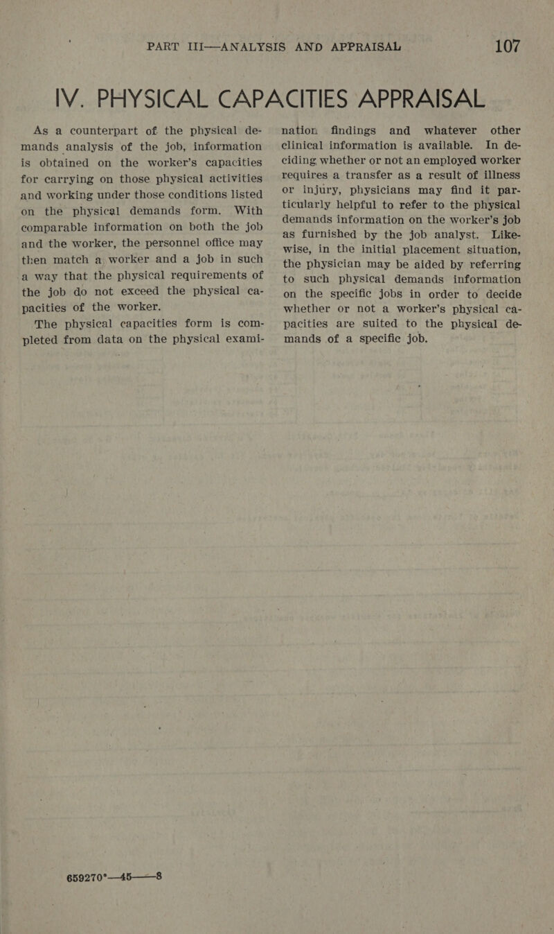 As a counterpart of the physical de- mands analysis of the job, information is obtained on the worker’s capacities for carrying on those physical activities and working under those conditions listed on the physical demands form. With comparable information on both the job and the worker, the personnel office may then match a worker and a job in such -a way that the physical requirements of the job do not exceed the physical ca- pacities of the worker. The physical capacities form is com- pleted from data on the physical exami- 659270°—45——8 nation findings and whatever other clinical information is available. In de- ciding whether or not an employed worker requires a transfer as a result of illness or injury, physicians may find it par- ticularly helpful to refer to the physical demands information on the worker’s job as furnished by the job analyst. Like- wise, in the initial placement situation, the physician may be aided by referring to such physical demands information on the specific jobs in order to decide whether or not a worker’s physical ca- pacities are suited to the physical de mands of a specific job.