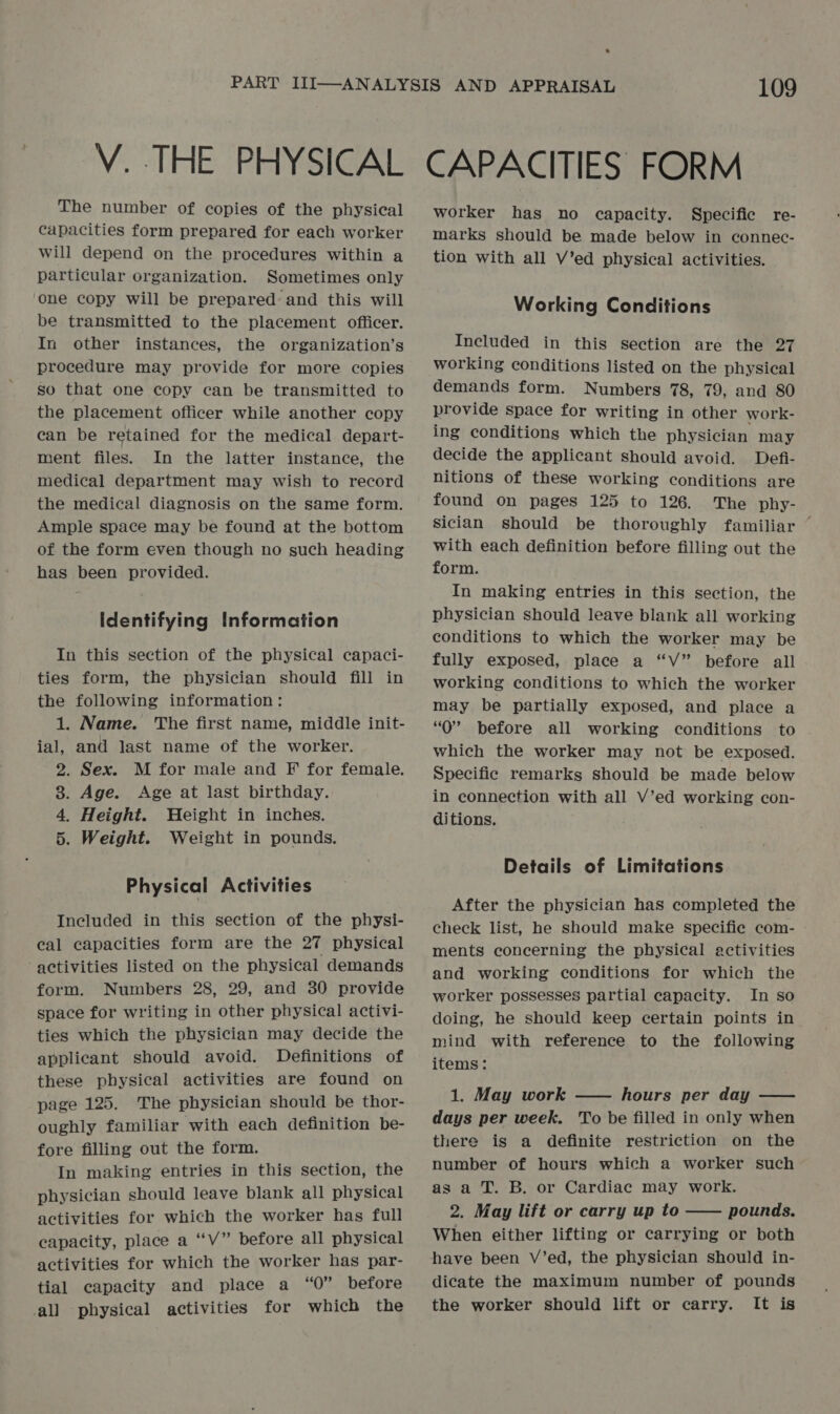 The number of copies of the physical capacities form prepared for each worker will depend on the procedures within a particular organization. Sometimes only one copy will be prepared and this will be transmitted to the placement officer. In other instances, the organization’s procedure may provide for more copies so that one copy can be transmitted to the placement officer while another copy can be retained for the medical depart- ment files. In the latter instance, the medical department may wish to record the medical diagnosis on the same form. Ample space may be found at the bottom of the form even though no such heading has been provided. Identifying Information In this section of the physical capaci- ties form, the physician should fill in the following information: 1. Name. The first name, middle init- ial, and last name of the worker. 2. Sex. M for male and F for female. 8. Age. Age at last birthday. 4. Height. Weight in inches. 5. Weight. Weight in pounds. Physical Activities Included in this section of the physi- cal capacities form are the 27 physical activities listed on the physical demands form. Numbers 28, 29, and 30 provide space for writing in other physical activi- ties which the physician may decide the applicant should avoid. Definitions of these physical activities are found on page 125. The physician should be thor- oughly familiar with each definition be- fore filling out the form. In making entries in this section, the physician should leave blank all physical activities for which the worker has full capacity, place a ““V” before all physical activities for which the worker has par- tial capacity and place a “0” before all physical activities for which the 109 worker has no capacity. Specific re- marks should be made below in connec- tion with all V’ed physical activities. Working Conditions Included in this section are the 27 working conditions listed on the physical demands form. Numbers 78, 79, and 80 provide space for writing in other work- ing conditions which the physician may decide the applicant should avoid. Defi- nitions of these working conditions are found on pages 125 to 126. The phy- sician should be thoroughly familiar ~ with each definition before filling out the form. In making entries in this section, the physician should leave blank all working conditions to which the worker may be fully exposed, place a “V” before all working conditions to which the worker may be partially exposed, and place a “0” before all working conditions to which the worker may not be exposed. Specific remarks should be made below in connection with all V’ed working con- ditions. Details of Limitations After the physician has completed the check list, he should make specific com- | ments concerning the physical activities and working conditions for which the worker possesses partial capacity. In so doing, he should keep certain points in mind with reference to the following items: 1. May work —— hours per day —— days per week. To be filled in only when there is a definite restriction on the number of hours which a worker such as a T. B. or Cardiac may work. 2. May lift or carry up to pounds. When either lifting or carrying or both have been V’ed, the physician should in- dicate the maximum number of pounds the worker should lift or carry. It is 