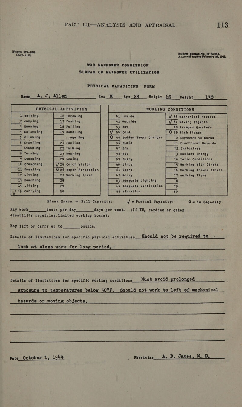 Form §sS-149 Budget Bureaa No. 11-RoSt, | CRey. 2-45) Anak expires February oe 1088, WAR MANPOWER COMMISSION BUREAU OF MANPOWER UTILIZATION PHYSICAL CAPACITIFS FORM Name A. J. Allen Sex M Age_ 28 Height 6&amp; Weight 130 : PHYSICAL ACTIVITIES : WORKING CONDITIONS                                                                   Walking Throwing 51 Inside Vv 66 Mechanical Hazards Jumping Pushing Outside Meving Objects Running Pulling Hot Cramped Quarters Balancing Handling cold High Places Climbing singering Sudden Temp. Changes Exposure to Burns Crawling Feeling Humid Electrical Hazards Standing Talking Ory Explosives Turning Hearing Wet Radiant Energy Stooping Seelng Dusty Toxic Conditions 0 Crouching Color vision Dirty ‘Working with Others KneeJing Depth Perception Odors working Around Others Sitting Working Speed Noisy working Alane Reaching 3 Adequate Lighting Lifting Adequate Ventilation     Carrying Vibration   Blank Space = Full Capacity: jf = Partial Capacity: 0 = No Capacity May work hours per day days per week. {If TB, cardiac or other disability requiring, limited working hours). May lift or carry up to pounds, Details of limitations for specific physical activities Should not be required to . look at close work for long period,   Details of limitations for specific working conditions Must avoid prolonged ree exposure to temperatures below 30°F, Should not work to left of mechanical hazards or moving objects, MS Wecaates  De nae an a Sa re ee a ha