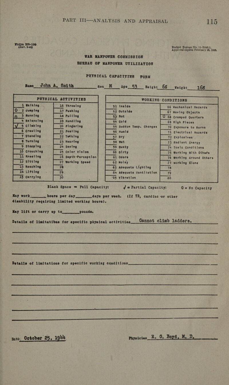 ha mo Budget Bureau No. 11-R048.1. . Approval expires February 28, 1946, WAR MANPOWER COMMISSION BUREAU OF MANPOWER UTILIZATION PHYSICAL CAPACITIES FORM Heme John A. Szith sex_ Mage 53 eight 68 weight 168 , PHYSICAL ACTIVITIES ol Walking Throwing                   WORKING: CONDITIONS              ‘51 Instde Mechanical Hazards                                         Jumping Pushiag Outside Moving Objects Running Pulling fot Cramped. Quarters Balancing Handling cotd High Places Climbing Fingering 3 Sudden Temp. Changes Exposure to gurns Crawling Foaling _Humid Electrical Hazards I $tanding Talking ory Explosives Turning Hoaring wet Radiant Energy Stooping Seetng dusty Toxic Conditions Crouching Color viston olrty Working With Otnefs Kneeling Depth-Perception Odors working Around Others Sitting Working Speed Nolsy working Alone Adequate Lighting Adequate Ventilation yloration Reaching Lifting Carrying | 30            Bleak Space = Full Capacity: f @ Partial Capacity: Q = No Capacity May work. . howrs per day_.s_ days per week. (If TB, cardiac or other Gisability requiriag limited workiag hovre). May 1ift or carry up to pounds. Details of limitatidas for epecific. physical activities Cannot climb ladders.    Details of limitations for specific workiag coaditioas_ 