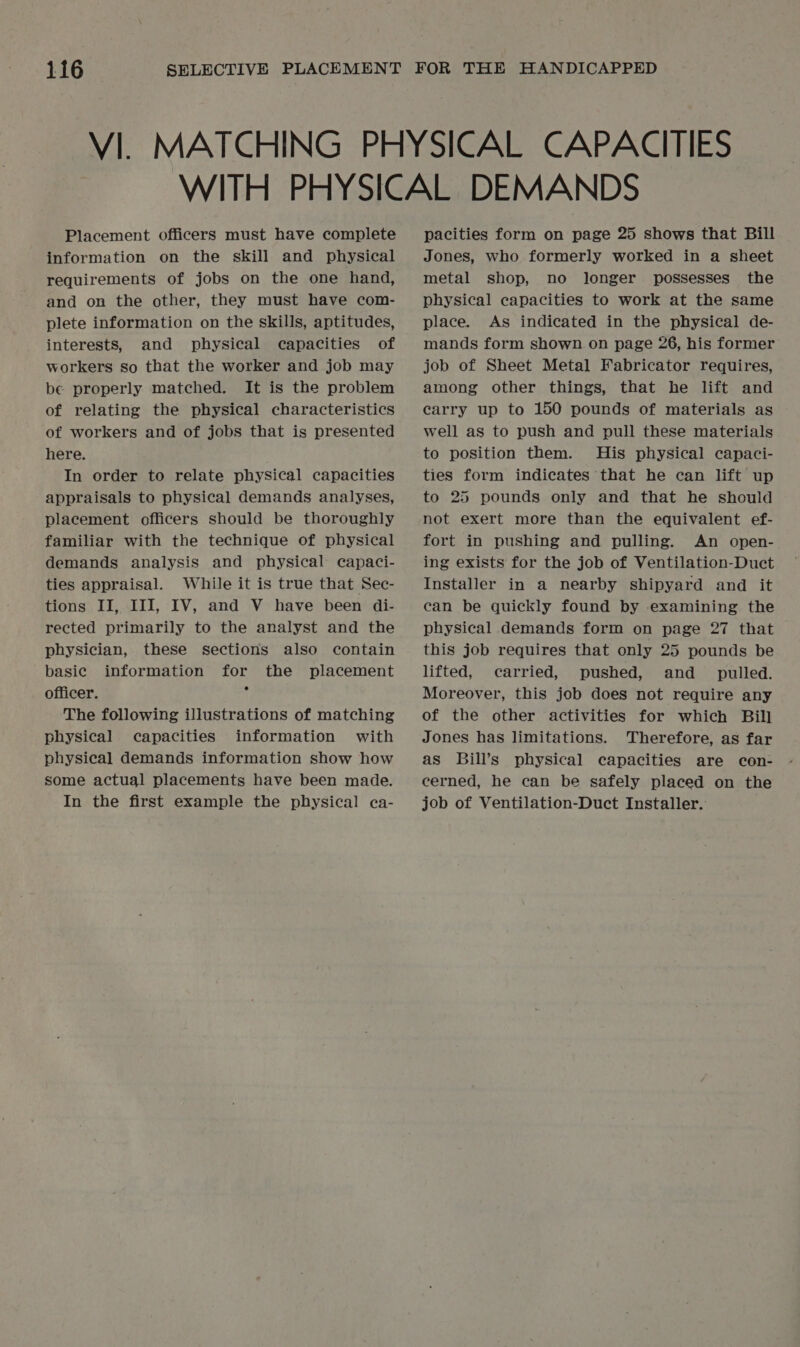 Placement officers must have complete information on the skill and physical requirements of jobs on the one hand, and on the other, they must have com- plete information on the skills, aptitudes, interests, and physical capacities of workers so that the worker and job may be properly matched. It is the problem of relating the physical characteristics of workers and of jobs that is presented here. In order to relate physical capacities appraisals to physical demands analyses, placement officers should be thoroughly familiar with the technique of physical demands analysis and physical capaci- ties appraisal. While it is true that Sec- tions II, III, IV, and V have been di- rected primarily to the analyst and the physician, these sections also contain basic information for the placement officer. ' The following illustrations of matching physical capacities information with physical demands information show how some actual placements have been made. In the first example the physical ca- pacities form on page 25 shows that Bill Jones, who formerly worked in a sheet metal shop, no longer possesses the physical capacities to work at the same place. As indicated in the physical de- mands form shown on page 26, his former job of Sheet Metal Fabricator requires, among other things, that he lift and carry up to 150 pounds of materials as well as to push and pull these materials to position them. His physical capaci- ties form indicates that he can lift up to 25 pounds only and that he should not exert more than the equivalent ef- fort in pushing and pulling. An open- ing exists for the job of Ventilation-Duct Installer in a nearby shipyard and it can be quickly found by examining the physical demands form on page 27 that this job requires that only 25 pounds be lifted, carried, pushed, and _ pulled. Moreover, this job does not require any of the other activities for which Bill Jones has limitations. Therefore, as far as Bill’s physical capacities are con- cerned, he can be safely placed on the job of Ventilation-Duct Installer.