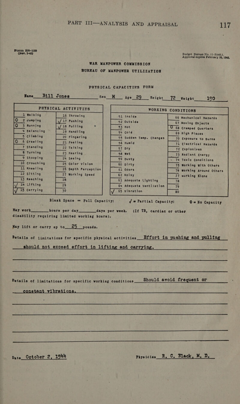 Form ES-150 a sce toed Appevalectics Fibcces Siow. WAR MANPOWER COMMISSION BUREAU OF MANPOWER UTILIZATION PHYSICAL CAPACITIFS FORM Mame__—-Bill Jones Sex_ M Age_29 Height 72 Weight 190 PHYSICAL ACTIVITIES Walking 16 Throwing             Inside Mechanical Hazards                         Jumping Pushing Outside Moving Objects Running Pulllng ° Hot Cramped Quarters Balancing Handling Cold High Places Climbing Fingering Sudden Temp. Changes Exposure to Burns Crawling Feeling Humid Electrical Hazards Standing Talking ory . Explosives Turning Hearing wet Radiant Energy Stooping Seeing Dusty Toxle Conditions 0 Crouching Color vision Dirty Working with Others Kneeling Depth Perception Odors working Around Others Sitting Working Speed Noisy working Klone Reaching Adequate Lighting Lifting Adequate Ventilation   Carrying Vibration  Blaak Space = Full Capacity: f @# Partial Capacity: 0 = No Capacity May work hours per day. days per week. (If TB, cardiac or other disability requiring limited workiag hours). May lift or carry ap to 25 pounds. Details of limitations for specific physical activities Effort in shi and 112 should not exceed effort in lifting and carrying.   r Details of limitations for specific working conditions Should avoid frequent o     Date Octoder 2, 1944 Physiciaa 2, C, Black, M. De _