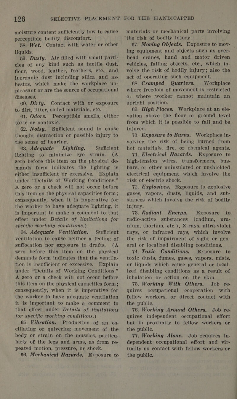 moisture content sufficiently low to cause perceptible bodily discomfort. 58. Wet. Contact with water or other liquids. 59. Dusty. Air filled with small parti- flour, wood, leather, feathers, ete., and inorganic dust including silica and as- bestos, which make the workplace un- pleasant or are the source of occupational diseases. 60. Dirty. Contact with or exposure tu dirt, litter, soiled materials, etc. 61. Odors. Perceptible smells, either toxic or nontoxic. 62. Noisy. Sufficient sound to cause thought distraction or possible injury to the sense of hearing. 63. Adequate Lighting. Sufficient lighting to minimize eye strain. (A zero before this item on the physical de- mands form indicates the lighting is either insufficient or excessive. Explain under “Details of Working Conditions.” A zero or a check will not occur before this item on the physical capacities form ; consequently, when it is imperative for the worker to have adequate lighting, it is important to make a comment to that effect under Details of limitations for specific working conditions.) 64. Adequate Ventilation. Sufficient ventilation to cause neither a feeling of suffocation nor exposure to drafts. (A zero before this item on the physical demands form indicates that the ventila- tion is insufficient or excessive. Explain under “Details of Working Conditions.” A zero or a check will not occur before this item on the physical capacities form; ecnsequently, when it is imperative for the worker to have adequate ventilation it is important to make a comment to that effect under Details of limitations for specific working conditions.) 65. Vibration. Production of an os- cillating or quivering movement of the body or strain on the muscles, particu- larly of the legs and arms, as from re- peated motion, pressure, or shock. 66. Mechanical Hazards. Exposure to materials or mechanical parts involving 67. Moving Objects. Exposure to mov- — ing equipment and objects such as over- head cranes, hand and motor driven vehicles, falling objects, ete., which in- volve the risk of bodily injury; also the act of operating such equipment. 68. Cramped Quarters. Workplace where freedom of movement is restricted ox where worker cannot maintain an upright position. 69. High Places. Workplace at an ele- vation above the floor or ground level from which it is possible to fall and be injured. 70. Exposure to Burns. Workplace in- volving the risk of being burned from hot materials, fire, or chemical agents. 71. Electrical Hazards. Exposure to high-tension wires, transformers, bus- bars, or other uninsulated or unshielded electrical equipment which involve the risk of electric shock. 72. Explosives. Exposure to explosive gases, vapors, dusts, liquids, and sub- stances which involve the risk of bodily injury. 73. Radiant Energy. Exposure to radio-active substances (radium, ura- nium, thorium, ete.), X-rays, ultra-violet rays, or infrared rays, which involve the risk of impairment of sight or gen- eral or localized disabling conditions. 74. Toxic Conditions. Exposure to toxic dusts, fumes, gases, vapors, mists, or liquids which cause general or local- ized disabling conditions as a result of inhalation or action on the skin. 75. Working With Others. Job re- quires occupational cooperation with fellow workers, or direct contact with the public. 76. Working Around Others. Job re- quires independent occupational effort but in proximity to fellow workers or the public. 77. Working Alone. Job requires in- dependent occupational effort and vir- tually no contact with fellow workers or the public.