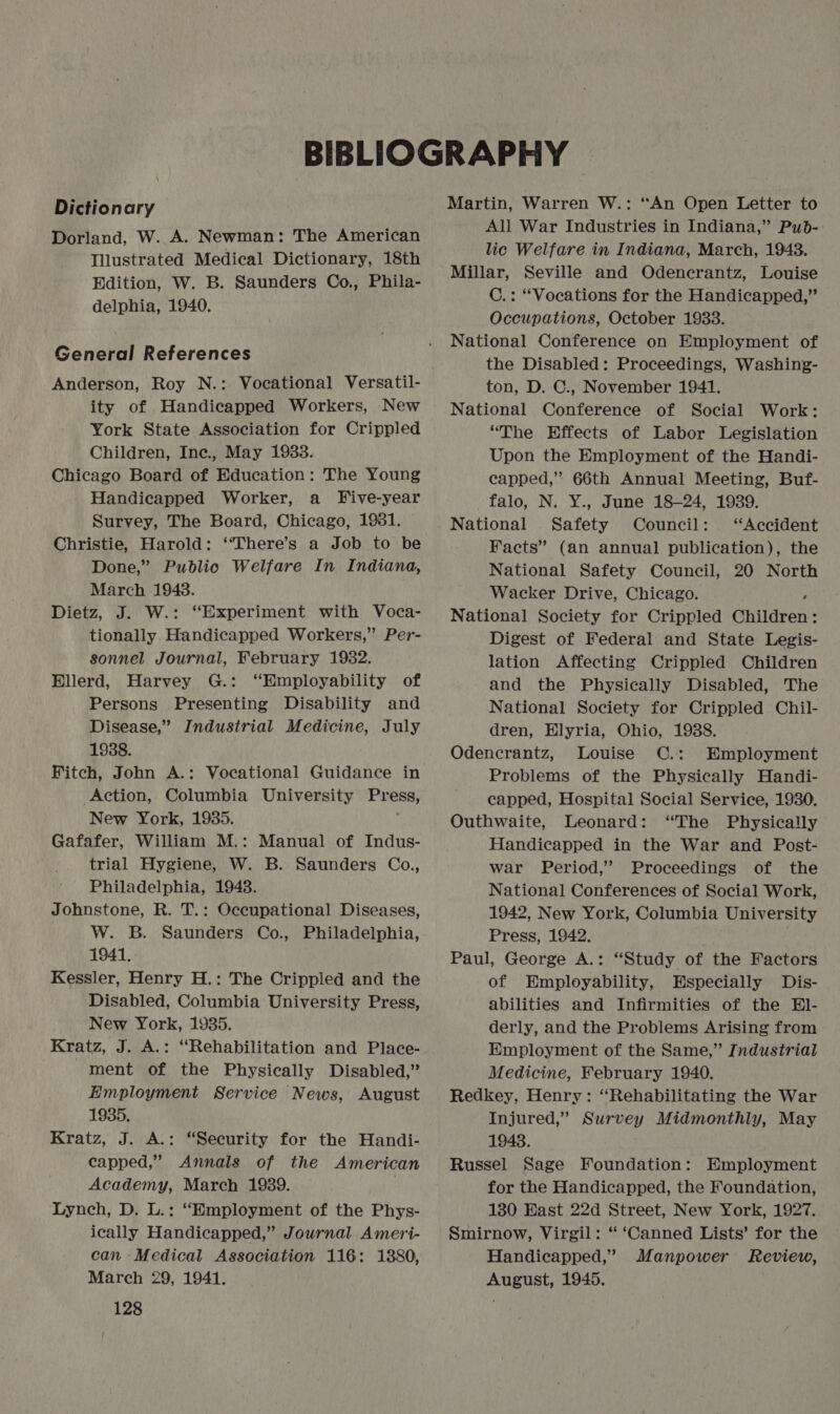 Dictionary Dorland, W. A. Newman: The American Illustrated Medical Dictionary, 18th Edition, W. B. Saunders Co., Phila- delphia, 1940. General References Anderson, Roy N.: Vocational Versatil- ity of Handicapped Workers, New York State Association for Crippled Children, Inc., May 1933. Chicago Board of Education: The Young Handicapped Worker, a Five-year Survey, The Board, Chicago, 1981. Christie, Harold: ‘“‘There’s a Job to be Done,” Public Welfare In Indiana, March 1948. Dietz, J. W.: “Experiment with Voca- tionally Handicapped Workers,” Per- sonnel Journal, February 1932. Ellerd, Harvey G.: “Employability of Persons Presenting Disability and Disease,” Industrial Medicine, July 1938. Fitch, John A.: Vocational Guidance in Action, Columbia University araeen New York, 1935. Gafafer, William M.: Manual of Indus- trial Hygiene, W. B. Saunders Co., Philadelphia, 19438. Johnstone, R. T.: Occupational Diseases, _ W. B. Saunders Co., Philadelphia, 1941. Kessler, Henry H.: The Crippled and the Disabled, Columbia University Press, New York, 1935. Kratz, J. A.: “Rehabilitation and Place- ment of the Physically Disabled,” Employment Service News, August 1935. Kratz, J. A.: “Security for the Handi- capped,” Annals of the American Academy, March 1939. . Lynch, D. L.: “Employment of the Phys- ically Handicapped,” Journal Ameri- can Medical Association 116: 1880, March 29, 1941. 128 Martin, Warren W.: “An Open Letter to All War Industries in Indiana,” Pub- lic Welfare in Indiana, March, 1943. Millar, Seville and Odencrantz, Louise C.: “Vocations for the Handicapped,” Occupations, October 1933. National Conference on Employment of the Disabled: Proceedings, Washing- ton, D. C., November 1941. National Conference of Social Work: “The Effects of Labor Legislation Upon the Employment of the Handi- capped,” 66th Annual Meeting, Buf- falo, N. Y., June 18-24, 1939. National Safety Council: ‘Accident Facts” (an annual publication), the National Safety Council, 20 North Wacker Drive, Chicago. National Society for Crippled Children: Digest of Federal and State Legis- lation Affecting Crippled Children and the Physically Disabled, The National Society for Crippled Chil- dren, Elyria, Ohio, 1988. Odencrantz, Louise C.: Employment Problems of the Physically Handi- capped, Hospital Social Service, 1930. Outhwaite, Leonard: “The Physically Handicapped in the War and Post- war Period,’ Proceedings of the National Conferences of Social Work, 1942, New York, Columbia University Press, 1942. Paul, George A.: “Study of the Factors of Employability, Especially Dis- abilities and Infirmities of the El- derly, and the Problems Arising from Employment of the Same,” Industrial Medicine, February 1940. Redkey, Henry: “‘Rehabilitating the War Injured,” Survey Midmonthly, May 19438. Russel Sage Foundation: Employment for the Handicapped, the Foundation, 180 East 22d Street, New York, 1927. Smirnow, Virgil: ‘ ‘Canned Lists’ for the Handicapped,” Manpower Review, August, 1945.