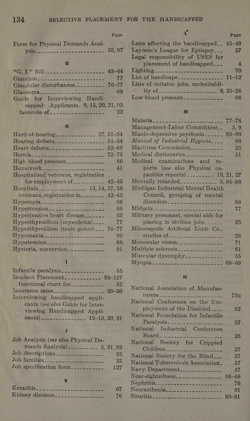 Page Form for Physical Demands Anal- Sel «gl ERIS ea ei PAS 93, 97 G toe” Bill. Se eee ee 43-44 Deer tis ee ato ee ee Seah at 77 Glandular disturbances___.__-_--- 76-77 fea iCOMARss. cea Ne eee 68 Guide for Interviewing Handi- capped: Applicants. 9, 13, 20, 21, 93 facsimiles of. eee 22 H Hard-of-hearings -J5 9 <2. -._ 37, 51-54 Hearine @efectaeie oc oo 51-54 Heart deteetsse se cee 62-66 EDOM IA eee a 72-73 High blood pressure__.....--.--- 66 TROUT OT. Se pce ae 41 Hospitalized veterans, registration for employment of___--___--- 42-43 Hospitals______-- Egy RN EAS 13, 14, 37, 38 veterans, registration in__.____- 42-43 PUM DERODIay s co ol ose Sea Le 68 Hypertension.4_ 28.4... 4aet oy: ait 66 Hypertensive heart disease__.___- 63 Hyperthyroidism (myxedema) ___- 77 Hyperthyroidism (toxic goiter)... 76-77 Puy pORSn ies awe eee 90 EP ypotension loool eal bs tae 66 Hysteria, conversion_...____..-- 91 I Infantile paralysis___.......2022 55 In-plant Placement___..._.___- 93-127 functional chart-for Saas 32 Tnsufance tates..0280 ae 29-30 Interviewing handicapped appli- cants (see also Guide for Inter- viewing Handicapped Appli- CANCE). . ete 12-18, 20, 21 J Job Analysis (see also Physical De- mands Analysigpees. 5, 31, 93 Jobidescriptions.-te ees 25 JOB Pamilibs 77 ee 25 Job specification form___________ 127 K Keratitiga 2 2 cS ans eee 67 Kidney. disetses< o's 12, i 76 L Page Laws affecting the handicapped__ 45-49 Laymen’s League for Epilepsy--- 37 Legal responsibility of USES for placement of handicapped - -- 4 TIGR 6s a 70 Listiof handicapstic leis gt oe 11-12 Lists of suitable jobs, undesirabil- ivy Of . .~ a. da oeeeae ete 6, 25-26 Low blood pressure_....-_...--- 66 M Malarign Sy oo cress Sees a et eames 77-78 Management-Labor Committees__ 5, 9 Manic-depressive psychosis___-__- 89-90 Manual of Industrial Hygiene__-_- 66 Maritime Commission___________ 35 Medical dictionaries____..________ 51 Medical examinations and _ re- ports (see also Physical ca- pacities reports) _.-__.__- 13, 21, 27 Mentally retardéd=-* 2-7. 2222 3, 84-86 Michigan Industrial Mental Health Council, grouping of mental disorders) 2 nae ee eee 88 Midgets. 52. > (Oe eae ee ee eee fo Military personnel, special aids for placing in civilian jobs_____- 25 Minneapolis Artificial Limb Co., studies: of. 28 Monocular vision 2520-22222 71 Multiple sclerosis....2.-._-____- 81 Muscular dystrophy__.--_.____- 55 Myopia== 2-2-2 ee 68-69 N National Association of Manufac- turers eee ee ee 73n National Conference on the Em- ployment of the Disabled___-_ 92 National Foundation for Infantile Paralysis; 3 2 ee eee . 37 National Industrial Conference Board . US p22 eee ae ee 28 National Society for Crippled Cbvdren 3 eo se aba 37 National Society for the Blind__-_ 37 National Tuberculosis Association_ 37 Navy Departments ss. 5+ oes 47 Near-sightedness__.._..________ 68-69 Nephritisy eee wie. cc 5 cane ee 76 Neurasthemasicet 22 8) oe eee 91 NeCUrIbISC ) i Ree DO ee as 80-81