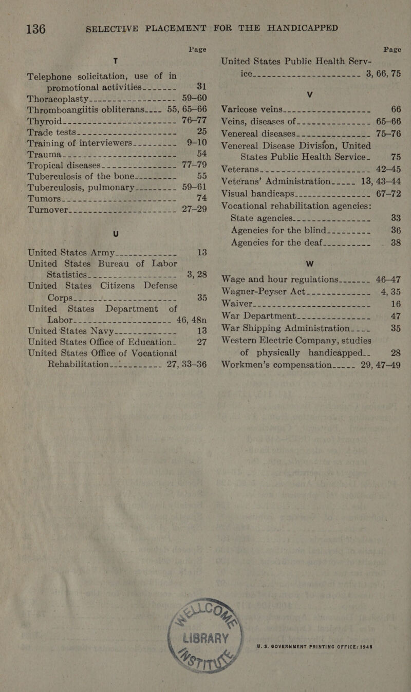 Page T Telephone solicitation, use of in promotional activities -____--- 31 ‘Ehigeeeoplasty cso ee ae 59-60 Thromboangiitis obliterans_... 55, 65-66 SEO ICE = Se EY che ae ete ee 76-77 marie tests.2. 2 32 oco ee soa 25 Training of interviewers_---_----- 9-10 SPA ISA cane es oS ee 54 Tropical diseases. __.-.2----L--- 77-79 Tuberculosis of the bone__------- 55 _ Tuberculosis, pulmonary___------ 59-61 TPumorse so 23 Bee a 74 Turnover oie ee 27-29 U United )States;Army__.._2_... 2. 13 United States Bureau of Labor SER. LI SRE TLIO 3, 28 United States Citizens Defense OTR ets le eR 35 United States Department of BiB OT yt SR ei baer ee 46, 48n United States Navy. - ude 13 United States Office of Education_ Pat United States Office of Vocational Rehabilitations sien? 222 27, 33-36 Page United States Public Health Serv- R13 i eg a Ra Eg. Pa I 3, 66, 75 Vv VEFICORG VEINS. te eww 66 Veins, diseases of... 50-54. 0226 65-66 Venereal diseases_--....---.----- 75-76 Venereal Disease Division, United States Public Health Service_ 75 Veterans...) essa wea ae ee 42-45 Veterans’ Administration_____ 13, 43-44 Visual handicaps. 2222S eee ee 67-72 Vocational rehabilitation agencies: State agencies )i 2 uw oe 33 Agencies for the blind_______-_-_ 36 Agencies for the deaf________-- _ 38 WwW Wage and hour regulations_______ 46-47 Wagner-Peyser Act__-_.--.____- 4, 35 WVIIV OR ie oe hs 16 War Department2u2Jeiin tees 47 War Shipping Administration ____ 35 Western Electric Company, studies of physically handicapped__ 28 Workmen’s compensation_-_- -_- 29, 47-49