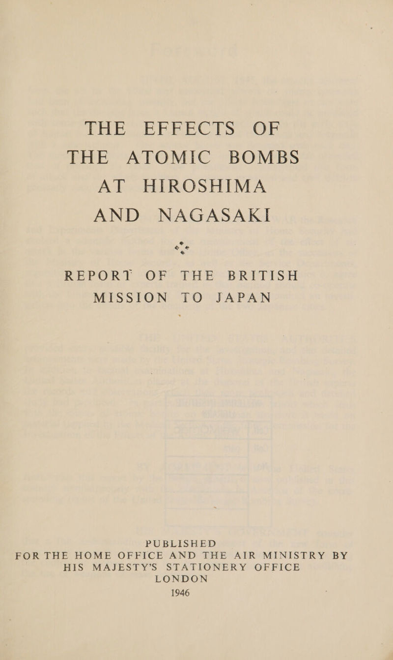 nil Yee ol gl wd te sips 2 THE ATOMIC BOMBS AT HIROSHIMA AND NAGASAKI ® © @ So REPORT OF THE BRITISH MISSION TO JAPAN PUBLISHED FOR THE HOME OFFICE AND THE AIR MINISTRY BY | HIS MAJESTY’S STATIONERY OFFICE LONDON 1946