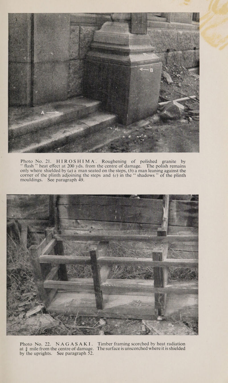  Photo No. 21. HIROSHIMA. Roughening of polished granite by “flash ’’ heat effect at 200 yds. from the centre of damage. The polish remains only where shielded by (a) a man seated on the steps, (5) a man leaning against the corner of the plinth adjoining the steps and (c) in the *‘ shadows ”’ of the plinth mouldings. See paragraph 49. 