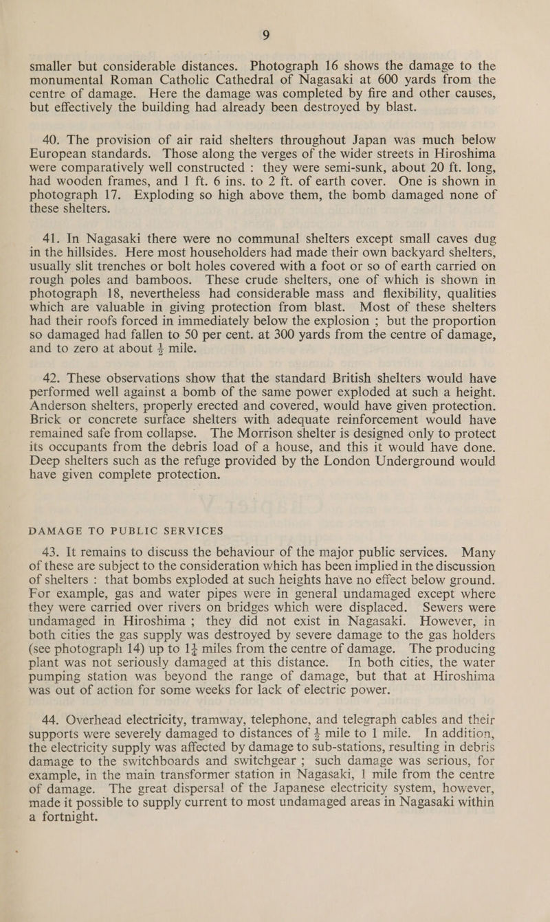 a smaller but considerable distances. Photograph 16 shows the damage to the monumental Roman Catholic Cathedral of Nagasaki at 600 yards from the centre of damage. Here the damage was completed by fire and other causes, but effectively the building had already been destroyed by blast. 40. The provision of air raid shelters throughout Japan was much below European standards. Those along the verges of the wider streets in Hiroshima were comparatively well constructed : they were semi-sunk, about 20 ft. long, had wooden frames, and 1 ft. 6 ins. to 2 ft. of earth cover. One is shown in photograph 17. Exploding so high above them, the bomb damaged none of these shelters. 41. In Nagasaki there were no communal shelters except small caves dug in the hillsides. Here most householders had made their own backyard shelters, usually slit trenches or bolt holes covered with a foot or so of earth carried on rough poles and bamboos. These crude shelters, one of which is shown in photograph 18, nevertheless had considerable mass and flexibility, qualities which are valuable in giving protection from blast. Most of these shelters had their roofs forced in immediately below the explosion ; but the proportion so damaged had fallen to 50 per cent. at 300 yards from the centre of damage, and to zero at about 4 mile. 42. These observations show that the standard British shelters would have performed well against a bomb of the same power exploded at such a height. Anderson shelters, properly erected and covered, would have given protection. Brick or concrete surface shelters with adequate reinforcement would have remained safe from collapse. The Morrison shelter is designed only to protect its occupants from the debris load of a house, and this it would have done. Deep shelters such as the refuge provided by the London Underground would have given complete protection. DAMAGE TO PUBLIC SERVICES 43. It remains to discuss the behaviour of the major public services. Many of these are subject to the consideration which has been implied in the discussion of shelters : that bombs exploded at such heights have no effect below ground. For example, gas and water pipes were in general undamaged except where they were carried over rivers on bridges which were displaced. Sewers were undamaged in Hiroshima ; they did not exist in Nagasaki. However, in both cities the gas supply was destroyed by severe damage to the gas holders (see photograph 14) up to 14 miles from the centre of damage. The producing plant was not seriously damaged at this distance. In both cities, the water pumping station was beyond the range of damage, but that at Hiroshima was out of action for some weeks for lack of electric power. 44. Overhead electricity, tramway, telephone, and telegraph cables and their supports were severely damaged to distances of 4 mile to 1 mile. In addition, the electricity supply was affected by damage to sub-stations, resulting in debris damage to the switchboards and switchgear ; such damage was serious, for example, in the main transformer station in Nagasaki, 1 mile from the centre of damage. The great dispersal of the Japanese electricity system, however, made it possible to supply current to most undamaged areas in Nagasaki within a fortnight.