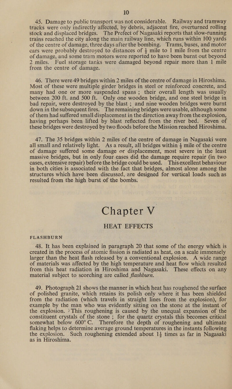45. Damage to public transport was not considerable. Railway and tramway tracks were only indirectly affected, by debris, adjacent fire, overturned rolling stock and displaced bridges. The Prefect of Nagasaki reports that slow-running trains reached the city along the main railway line, which runs within 100 yards of the centre of damage, three days after the bombing. Trams, buses, and motor cars were probably destroyed to distances of 4 mile to 1 mile from the centre of damage, and some tram motors were reported to have been burnt out beyond 2 miles. Fuel storage tanks were damaged beyond repair more than 1 mile from the centre of damage. 46. There were 49 bridges within 2 miles of the centre of damage in Hiroshima. Most of these were multiple girder bridges in steel or reinforced concrete, and many had one or more suspended spans ; their overall length was usually between 200 ft. and 500 ft. Only one wooden bridge, and one steel bridge in bad repair, were destroyed by the blast ; and nine wooden bridges were burnt down in the subsequent fires. The remaining bridges were usable, although some of them had suffered small displacement in the direction away from the explosion, having perhaps been lifted by blast reflected from the river bed. Seven of these bridges were destroyed by two floods before the Mission reached Hiroshima. 47. The 35 bridges within 2 miles of the centre of damage in Nagasaki were all small and relatively light. Asa result, all bridges within 4 mile of the centre of damage suffered some damage or displacement, most severe in the least massive bridges, but in only four cases did the damage require repair (in two cases, extensive repair) before the bridge could be used. Thisexcellent behaviour in both cities is associated with the fact that bridges, almost alone among the structures which have been discussed, are designed for vertical loads such as resulted from the high burst of the bombs. Chapter V HEAT EFFECTS FLASHBURN 48. It has been explained in paragraph 20 that some of the energy which is created in the process of atomic fission is radiated as heat, on a scale immensely larger than the heat flash released by a conventional explosion. A wide range of materials was affected by the high temperature and heat flow which resulted from this heat radiation in Hiroshima and Nagasaki. These effects on any material subject to scorching are called flashburn. 49. Photograph 21 shows the manner in which heat has roughened the surface of polished granite, which retains its polish only where it has been shielded from the radiation (which travels in straight lines from the explosion), for example by the man who was evidently sitting on the stone at the instant of the explosion. » This roughening is caused by the unequal expansion of the constituent crystals of the stone ; for the quartz crystals this becomes critical somewhat below 600°C. Therefore the depth of roughening and ultimate flaking helps to determine average ground temperatures in the instants following the explosion. Such roughening extended about 14 times as far in Nagasaki as in Hiroshima.