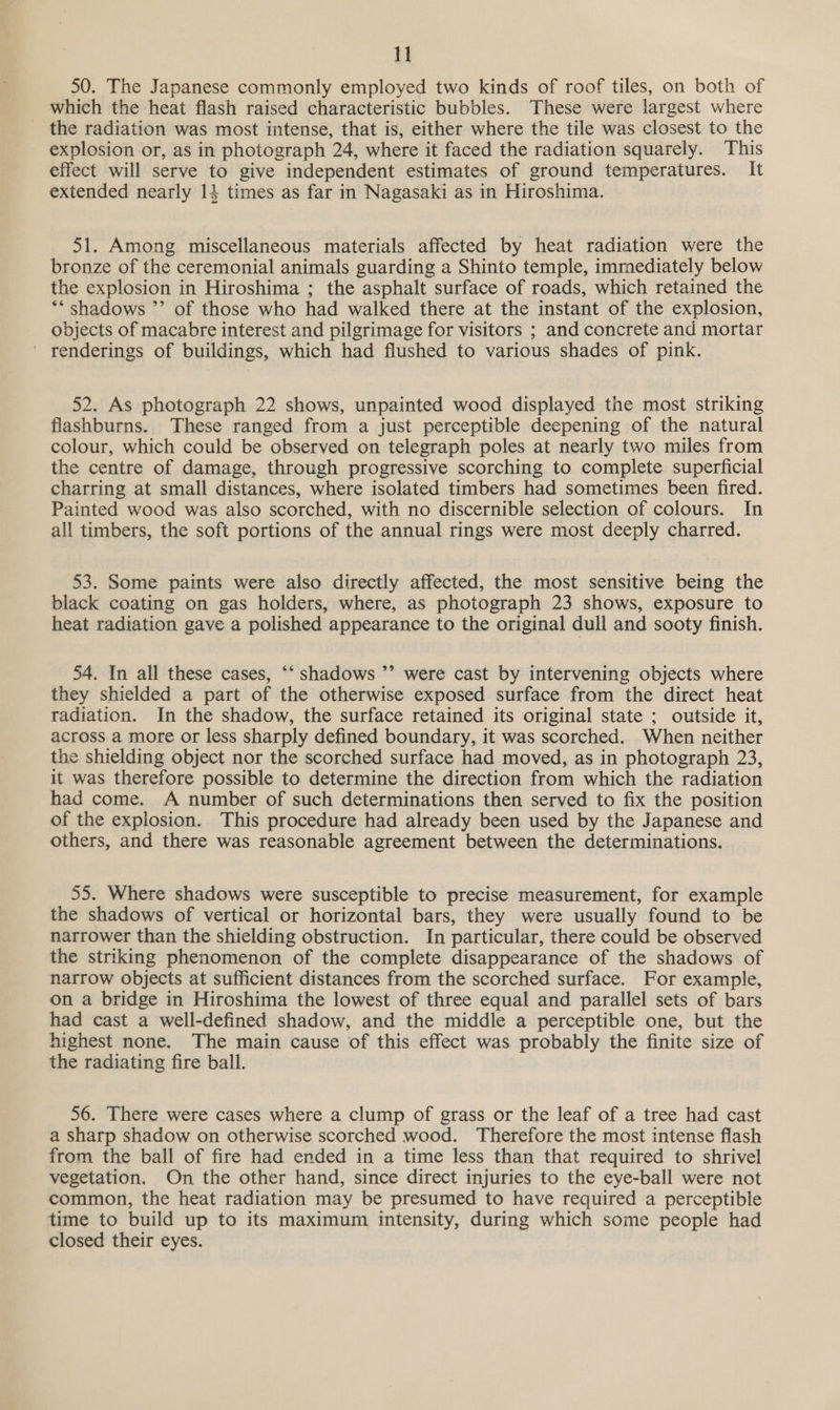 50. The Japanese commonly employed two kinds of roof tiles, on both of which the heat flash raised characteristic bubbles. These were largest where the radiation was most intense, that is, either where the tile was closest to the explosion or, as in photograph 24, where it faced the radiation squarely. This effect will serve to give independent estimates of ground temperatures. It extended nearly 14 times as far in Nagasaki as in Hiroshima. 51. Among miscellaneous materials affected by heat radiation were the bronze of the ceremonial animals guarding a Shinto temple, immediately below the explosion in Hiroshima ; the asphalt surface of roads, which retained the “* shadows ”’ of those who had walked there at the instant of the explosion, objects of macabre interest and pilgrimage for visitors ; and concrete and mortar ' renderings of buildings, which had flushed to various shades of pink. 52. As photograph 22 shows, unpainted wood displayed the most striking flashburns. These ranged from a just perceptible deepening of the natural colour, which could be observed on telegraph poles at nearly two miles from the centre of damage, through progressive scorching to complete superficial charring at small distances, where isolated timbers had sometimes been fired. Painted wood was also scorched, with no discernible selection of colours. In all timbers, the soft portions of the annual rings were most deeply charred. 53. Some paints were also directly affected, the most sensitive being the black coating on gas holders, where, as photograph 23 shows, exposure to heat radiation gave a polished appearance to the original dull and sooty finish. 54. In all these cases, “‘ shadows ’’ were cast by intervening objects where they shielded a part of the otherwise exposed surface from the direct heat radiation. In the shadow, the surface retained its original state ; outside it, across a more or less sharply defined boundary, it was scorched. When neither the shielding object nor the scorched surface had moved, as in photograph 23, it was therefore possible to determine the direction from which the radiation had come. A number of such determinations then served to fix the position of the explosion. This procedure had already been used by the Japanese and others, and there was reasonable agreement between the determinations. 55. Where shadows were susceptible to precise measurement, for example the shadows of vertical or horizontal bars, they were usually found to be narrower than the shielding obstruction. In particular, there could be observed the striking phenomenon of the complete disappearance of the shadows of narrow objects at sufficient distances from the scorched surface. For example, on a bridge in Hiroshima the lowest of three equal and parallel sets of bars had cast a well-defined shadow, and the middle a perceptible one, but the highest none. The main cause of this effect was probably the finite size of the radiating fire ball. 56. There were cases where a clump of grass or the leaf of a tree had cast a sharp shadow on otherwise scorched wood. Therefore the most intense flash from the ball of fire had ended in a time less than that required to shrivel vegetation. On the other hand, since direct injuries to the eye-ball were not common, the heat radiation may be presumed to have required a perceptible time to build up to its maximum intensity, during which some people had closed their eyes.