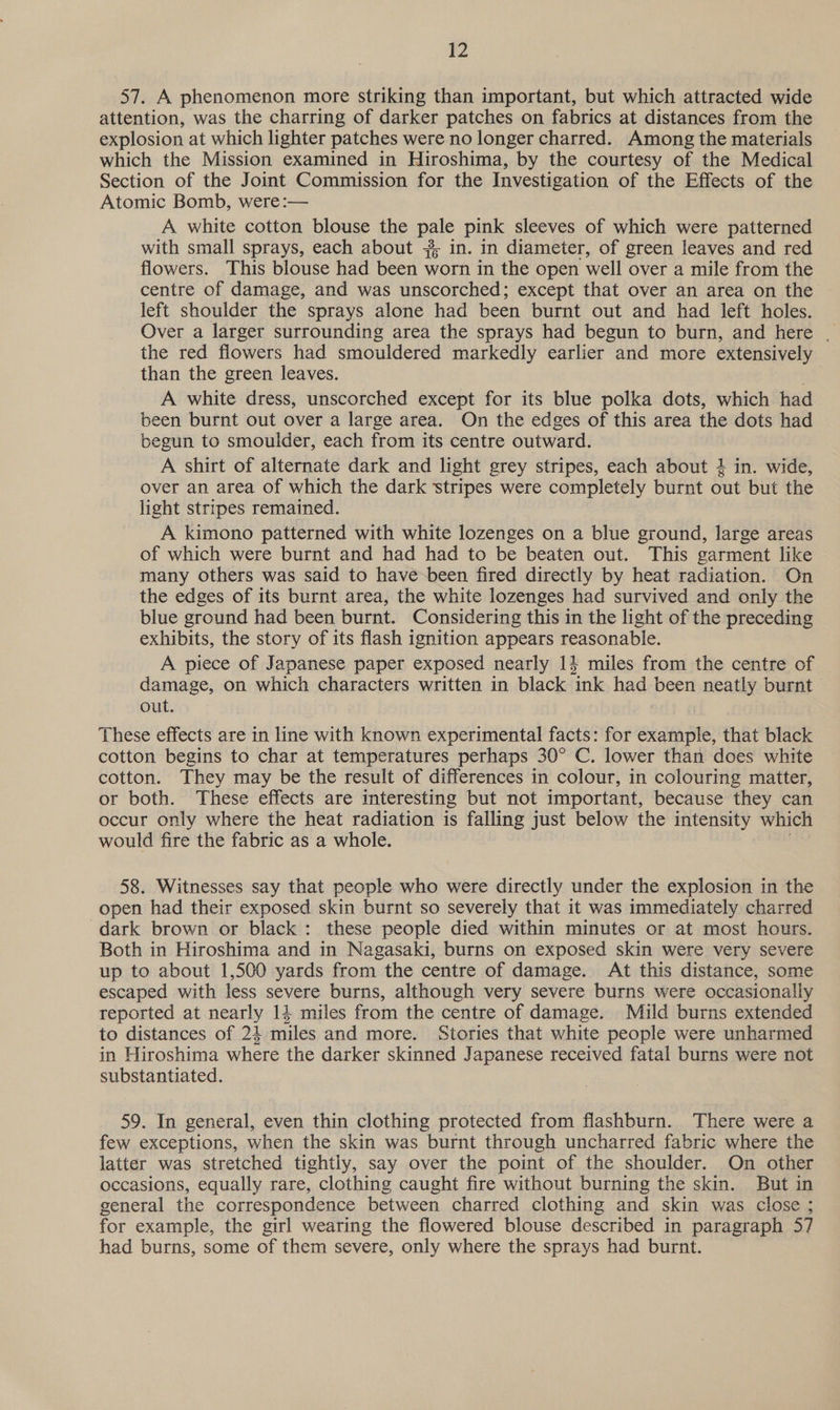 57. A phenomenon more striking than important, but which attracted wide attention, was the charring of darker patches on fabrics at distances from the explosion at which lighter patches were no longer charred. Among the materials which the Mission examined in Hiroshima, by the courtesy of the Medical Section of the Joint Commission for the Investigation of the Effects of the Atomic Bomb, were:— A white cotton blouse the pale pink sleeves of which were patterned with small sprays, each about #; in. in diameter, of green leaves and red flowers. This blouse had been worn in the open well over a mile from the centre of damage, and was unscorched; except that over an area on the left shoulder the sprays alone had been burnt out and had left holes. Over a larger surrounding area the sprays had begun to burn, and here | the red flowers had smouldered markedly earlier and more extensively than the green leaves. A white dress, unscorched except for its blue polka dots, which had been burnt out over a large area. On the edges of this area the dots had begun to smoulider, each from its centre outward. A shirt of alternate dark and light grey stripes, each about } in. wide, over an area of which the dark stripes were completely burnt out but the light stripes remained. A kimono patterned with white lozenges on a blue ground, large areas of which were burnt and had had to be beaten out. This garment like many others was said to have-been fired directly by heat radiation. On the edges of its burnt area, the white lozenges had survived and only the blue ground had been burnt. Considering this in the light of the preceding exhibits, the story of its flash ignition appears reasonable. A piece of Japanese paper exposed nearly 1} miles from the centre of damage, on which characters written in black ink had been neatly burnt out. These effects are in line with known experimental facts: for example, that black cotton begins to char at temperatures perhaps 30° C. lower than does white cotton. They may be the result of differences in colour, in colouring matter, or both. These effects are interesting but not important, because they can occur only where the heat radiation is falling just below the intensity which would fire the fabric as a whole. 58. Witnesses say that people who were directly under the explosion in the open had their exposed skin burnt so severely that it was immediately charred dark brown or black : these people died within minutes or at most hours. Both in Hiroshima and in Nagasaki, burns on exposed skin were very severe up to about 1,500 yards from the centre of damage. At this distance, some escaped with less severe burns, although very severe burns were occasionally reported at nearly 14 miles from the centre of damage. Mild burns extended to distances of 24 miles and more. Stories that white people were unharmed in Hiroshima where the darker skinned Japanese received fatal burns were not substantiated. 59. In general, even thin clothing protected from flashburn. There were a few exceptions, when the skin was burnt through uncharred fabric where the latter was stretched tightly, say over the point of the shoulder. On other occasions, equally rare, clothing caught fire without burning the skin. But in general the correspondence between charred clothing and skin was close ; for example, the girl wearing the flowered blouse described in paragraph 57 had burns, some of them severe, only where the sprays had burnt.