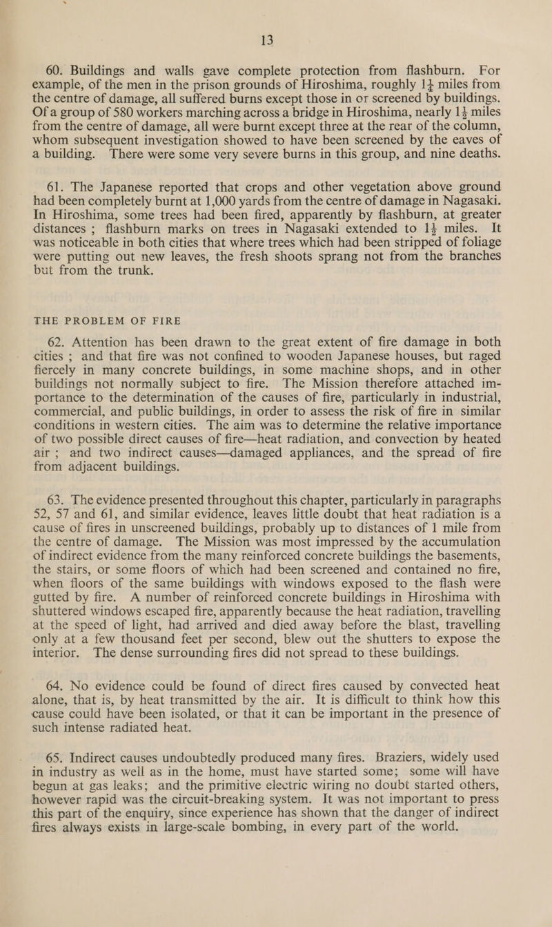 60. Buildings and walls gave complete protection from flashburn. For example, of the men in the prison grounds of Hiroshima, roughly 14 miles from the centre of damage, all suffered burns except those in or screened by buildings. Of a group of 580 workers marching across a bridge in Hiroshima, nearly 14 miles from the centre of damage, all were burnt except three at the rear of the column, whom subsequent investigation showed to have been screened by the eaves of a building. There were some very severe burns in this group, and nine deaths. 61. The Japanese reported that crops and other vegetation above ground had been completely burnt at 1,000 yards from the centre of damage in Nagasaki. In Hiroshima, some trees had been fired, apparently by flashburn, at greater distances ; flashburn marks on trees in Nagasaki extended to 14 miles. It was noticeable in both cities that where trees which had been stripped of foliage were putting out new leaves, the fresh shoots sprang not from the branches but from the trunk. THE PROBLEM OF FIRE 62. Attention has been drawn to the great extent of fire damage in both cities ; and that fire was not confined to wooden Japanese houses, but raged fiercely in many concrete buildings, in some machine shops, and in other buildings not normally subject to fire. The Mission therefore attached im- portance to the determination of the causes of fire, particularly in industrial, commercial, and public buildings, in order to assess the risk of fire in similar conditions in western cities. The aim was to determine the relative importance of two possible direct causes of fire—heat radiation, and convection by heated air ; and two indirect causes—damaged appliances, and the spread of fire from adjacent buildings. 63. The evidence presented throughout this chapter, particularly in paragraphs 52, 57 and 61, and similar evidence, leaves little doubt that heat radiation is a cause of fires in unscreened buildings, probably up to distances of 1 mile from — the centre of damage. The Mission was most impressed by the accumulation of indirect evidence from the many reinforced concrete buildings the basements, the stairs, or some floors of which had been screened and contained no fire, when floors of the same buildings with windows exposed to the flash were gutted by fire. A number of reinforced concrete buildings in Hiroshima with shuttered windows escaped fire, apparently because the heat radiation, travelling at the speed of light, had arrived and died away before the blast, travelling only at a few thousand feet per second, blew out the shutters to expose the interior. The dense surrounding fires did not spread to these buildings. 64. No evidence could be found of direct fires caused by convected heat alone, that is, by heat transmitted by the air. It is difficult to think how this cause could have been isolated, or that it can be important in the presence of such intense radiated heat. 65. Indirect causes undoubtedly produced many fires. Braziers, widely used in industry as well as in the home, must have started some; some will have begun at gas leaks; and the primitive electric wiring no doubt started others, however rapid was the circuit-breaking system. It was not important to press this part of the enquiry, since experience has shown that the danger of indirect fires always exists in large-scale bombing, in every part of the world.