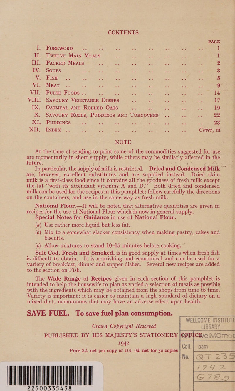 CONTENTS PAGE I. FoREWoRD 3 1 II. Twertve Main MEALS 1 III. Packep MEALS &gt; x Be &amp; = v a 2 IV. Soups at Rie ws if e as se A 3 V. FisH 5 ‘VI. MEAT a ea Ba cs oe fo St - 9 VII. Purse Foops . 7 a ie “ = i a ee VIII. Savoury Vacerauen Soe ie ics = a ee 17 IX. OATMEAL AND ROLLED OATS - tees =i i 19 X. Savoury Roiits, PUDDINGS AND TURNOVERS: 95) &lt;o~ se 22 XI. Puppincs “48 a re Be ae Dae ns Se i; Re 23 XII. INDEX .. Je ¥: Bs Me a hs! ge Cover, ili NOTE At the time of sending to print some of the commodities suggested for use _ are momentarily i in short supply, while others may be Sa affected 1 in the future. : In particular, the snap of milk i isrestricted. Dried and Gbaniensen Milk 2 are, however, excellent substitutes and are supplied instead. Dried skim milk is a first-class food since it contains all the goodness of fresh milk except the fat “‘with its attendant vitamins A and D.”’ Both dried and condensed. milk can be used for the recipes in this pamphlet: follow carefully the directions on the containers, and use in the same way as fresh milk. National Flour.—It will be noted that alternative quantities are given in recipes for the use of National Flour which is now in general supply. Special Notes for Guidance in use of National Flour. (a) Use rather more liquid but less fat. (b) Mix to a somewhat slacker CONSISTRREY, when making pastry, cakes and biscuits. (c) Allow mixtures to stand 10-15 minutes before cooking. ~ Salt Cod, Fresh and Smoked, is in good supply at times when fresh fish is difficult to obtain. It is nourishing and economical and can be used for a variety of breakfast, dinner and supper dishes. Several new recipes are added to the section on Fish. The Wide Range of Recipes given in each section of this pamphlet is intended to help the housewife to plan as varied a selection of meals as possible with the ingredients which may be obtained from the shops from time to time. Variety is important; it is easier to maintain a high standard of dietary on a mixed diet; monotonous diet may have an adverse effect upon health. SAVE FUEL. To save fuel plan consumption. Crown Copyright Reserved PUBLISHED BY HIS MAJESTY’S STATIONERY 1942 2250033543 WELLCOME INSTITUTE ___ LIBRARY     CweiMOmac Price 3d. net per copy or 10s. 0d. net for 50 copies MM aT       