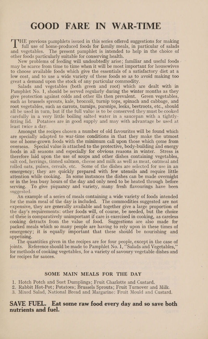 GOOD FARE IN WAR-TIME HE previous pamphlets issued in this series offered suggestions for making - full use of home-produced foods for family meals, in particular of salads and vegetables. The present pamphlet is intended to help in the choice of other foods particularly suitable for conserving health. New problems of feeding will undoubtedly arise; familiar and useful foods - _ may be scarce from time to time when it will be most important for housewives to choose available foods which give the essentials of a satisfactory diet at a low cost, and to use a wide variety of these foods so as to avoid making too great a demand upon the stock of any particular commodity. Salads and vegetables (both green and root) which are dealt with in Pamphlet No. 1, should be served regularly during the winter months as they give protection against colds and other ils then prevalent. Green vegetables, such as brussels sprouts, kale, broccoli, turnip tops, spinach and cabbage, and root vegetables, such as carrots, turnips, parsnips, leeks, beetroots, etc., should all be used in turn, but if the full value is to be conserved they must be cooked carefully in a very little boiling salted water in a saucepan with a tightly- fitting lid. Potatoes are in good supply and may with advantage be used at least twice a day. Amongst the recipes chosen a number of old favourites will be found which are specially adapted to war-time conditions in that they make the utmost use of home-grown foods with the minimum call upon those which come from overseas. Special value is attached to the protective, body-building and energy foods in all seasons and especially for obvious reasons in winter. Stress is therefore laid upon the use of soups and other dishes containing vegetables, salt cod, herrings, tinned salmon, cheese and milk as well as meat, oatmeal and rolled oats, pulses, cereals, etc. Some of the dishes are selected for use in an emergency; they are quickly prepared with few utensils and require little attention while cooking. In some instances the dishes can be made overnight or in the less busy hours of the day and only need to be heated through before serving. To give piquancy and variety, many fresh flavourings have been suggested. An example of a series of meals containing a wide variety of foods intended for the main meal of the day is included. The commodities suggested are not expensive, they are generally available and together give a large proportion of the day’s requirements: other foods will, of course, be needed, but the choice of these is comparatively unimportant if care is exercised in cooking, as careless cooking detracts from the value of food. Suggestions are also made for packed meals which so many people are having to rely upon in these times of emergency; it is equally important that these should be nourishing and appetising. The quantities given in the recipes are for four people, except in the case of joints. Reference should be made to Pamphlet No. 1, “Salads and Vegetables,” for methods of cooking vegetables, for a variety of savoury vegetable dishes and for recipes for sauces. SOME MAIN MEALS FOR THE DAY 1. Hotch Potch and Suet Dumplings; Fruit Charlotte and Custard. 2. Rabbit Hot-Pot; Potatoes; Brussels Sprouts; Fruit Turnover and Milk. 3. Mixed Salad, National Bread and Margarine: Fruit Mould and Custard. SAVE FUEL. Eat some raw food every day and so save both nutrients and fuel.