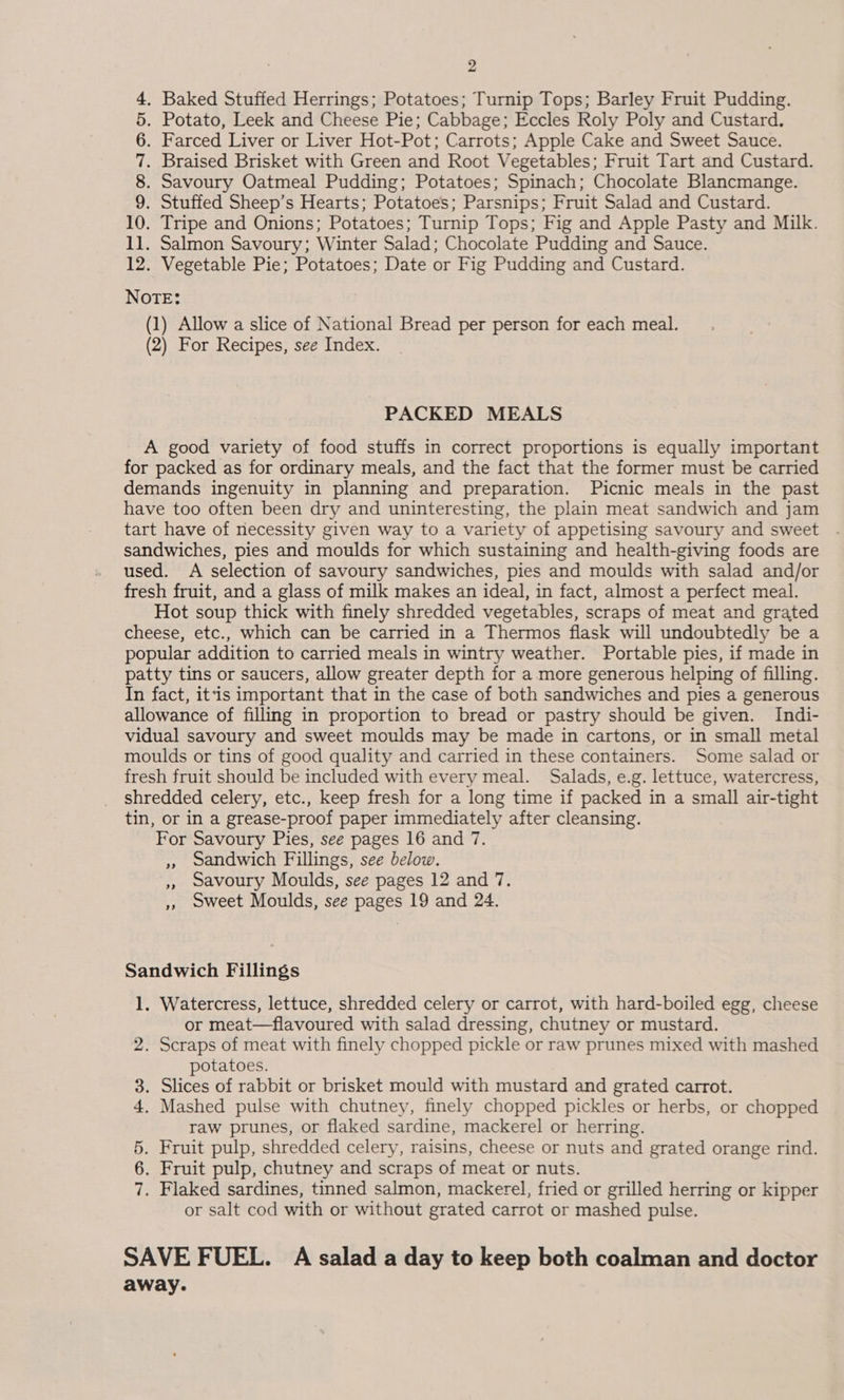 4. Baked Stuffed Herrings; Potatoes; Turnip Tops; Barley Fruit Pudding. 5. Potato, Leek and Cheese Pie; Cabbage; Eccles Roly Poly and Custard, 6. Farced Liver or Liver Hot-Pot; Carrots; Apple Cake and Sweet Sauce. 7. Braised Brisket with Green and Root Vegetables; Fruit Tart and Custard. 8. Savoury Oatmeal Pudding; Potatoes; Spinach; Chocolate Blancmange. 9. Stuffed Sheep’s Hearts; Potatoes; Parsnips; Fruit Salad and Custard. 10. Tripe and Onions; Potatoes; Turnip Tops; Fig and Apple Pasty and Milk. 11. Salmon Savoury; Winter Salad; Chocolate Pudding and Sauce. 12. Vegetable Pie; Potatoes; Date or Fig Pudding and Custard. NOTE: (1) Allow a slice of National Bread per person for each meal. (2) For Recipes, see Index. PACKED MEALS A good variety of food stuffs in correct proportions is equally important for packed as for ordinary meals, and the fact that the former must be carried demands ingenuity in planning and preparation. Picnic meals in the past have too often been dry and uninteresting, the plain meat sandwich and jam tart have of necessity given way to a variety of appetising savoury and sweet sandwiches, pies and moulds for which sustaining and health-giving foods are used. A selection of savoury sandwiches, pies and moulds with salad and/or fresh fruit, and a glass of milk makes an ideal, in fact, almost a perfect meal. Hot soup thick with finely shredded vegetables, scraps of meat and grated cheese, etc., which can be carried in a Thermos flask will undoubtedly be a popular addition to carried meals in wintry weather. Portable pies, if made in patty tins or saucers, allow greater depth for a more generous helping of filling. In fact, itis important that in the case of both sandwiches and pies a generous allowance of filling in proportion to bread or pastry should be given. Indi- vidual savoury and sweet moulds may be made in cartons, or in small metal moulds or tins of good quality and carried in these containers. Some salad or fresh fruit should be included with every meal. Salads, e.g. lettuce, watercress, shredded celery, etc., keep fresh for a long time if packed in a small air-tight tin, or in a grease-proof paper immediately after cleansing. For Savoury Pies, see pages 16 and 7. » sandwich Fillings, see below. ,, savoury Moulds, see pages 12 and 7. » sweet Moulds, see pages 19 and 24. Sandwich Fillings 1. Watercress, lettuce, shredded celery or carrot, with hard-boiled egg, cheese or meat—flavoured with salad dressing, chutney or mustard. 2. Scraps of meat with finely chopped pickle or raw prunes mixed with mashed potatoes. 3. Slices of rabbit or brisket mould with mustard and grated carrot. 4. Mashed pulse with chutney, finely chopped pickles or herbs, or chopped raw prunes, or flaked sardine, mackerel or herring. 5. Fruit pulp, shredded celery, raisins, cheese or nuts and grated orange rind. 6. Fruit pulp, chutney and scraps of meat or nuts. 7. Flaked sardines, tinned salmon, mackerel, fried or grilled herring or kipper or salt cod with or without grated carrot or mashed pulse. SAVE FUEL. A salad a day to keep both coalman and doctor away.