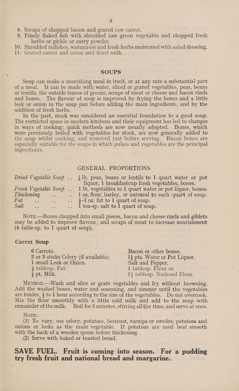 8. Scraps of chopped bacon and grated raw carrot. 9. Finely flaked fish with shredded raw green vegetable and mi oiibe fresh herbs or pickle or curry powder. . 10. Shredded radishes, watercress and fresh herbs moistened with salad dressing. 11. Grated carrot and cocoa and dried milk. SOUPS Soup can make a nourishing meal in itself, or at any rate a substantial part of a meal. It can be made with water, sliced or grated vegetables, peas, beans or lentils, the outside leaves of greens, scraps of meat or cheese and bacon rinds and bones. The flavour of soup is improved by frying the bones and a little leek or onion in the soup pan before adding the main ingredients, and by the addition of fresh herbs. In the past, stock was considered an essential foundation to a good soup. The restricted space in modern kitchens and their equipment has led to changes in ways of cooking: quick methods are now usually adopted. Bones, which were previously boiled with vegetables for stock, are now generally added to the soup whilst cooking, and removed just before serving. Bacon bones are especially suitable for the soups in which pulses and vegetables are the principal ingredients. GENERAL PROPORTIONS Dried Vegetable Soup .. tb. peas, beans or lentils to 1 quart water or pot liquor, 1 breakfastcup fresh vegetables, bones. Fresh Vegetable Soup .. 11b. vegetables to 1 quart water or pot liquor, bones. Thickening 2% .. loz.flour, barley, or oatmeal to each quart of soup. Fat 43 z .. loz. fat to 1 quart of soup. Salt F me .. 1 tea-sp. salt to 1 quart of soup. NotE.—Bones chopped into small pieces, bacon and cheese rinds and giblets may be added to improve flavour; and scraps of meat to increase nourishment (4 table-sp. to 1 quart of soup). Carrot Soup 6 Carrots. Bacon or other bones. 2 or 3 sticks Celery (if available). 14 pts. Water or Pot Liquor. 1 small Leek or Onion. Salt and Pepper. 4 tablesp. Fat. 1 tablesp. Flour or + pt. Milk. 14 tablesp. National Flour. METHOD.—Wash and slice or grate vegetables and fry without OE ee Add the washed bones, water and seasoning, and simmer until the vegetables are tender, $ to 1 hour according to the size of the vegetables. Do not overcook. Mix the flour smoothly with a little cold milk and add to the soup with remainder of themilk. Boil for 5 minutes, stirring allthe time, and serve at once. NOTE: (1) To vary, use celery, potatoes, beetroot, turnips or swedes, potatoes and onions or leeks as the main vegetable. If ‘potatoes are used beat smooth with the back of a wooden spoon before thickening. (2) Serve with baked or toasted bread. SAVE FUEL. Fruit is coming into season. For a pudding try fresh fruit and national bread and margarine.