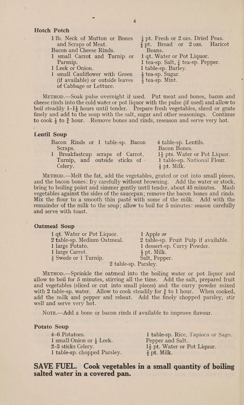 Hotch Potch 1 lb. Neck of Mutton or Bones }pt. Fresh or 2 ozs. Dried Peas. and Scraps of Meat. + pt. Broad or 2ozs. Haricot Bacon and Cheese Rinds. Beans. 1 small Carrot and Turnip or 1 qt. Water or Pot Liquor. Parsnip. 1 tea-sp. Salt, + tea-sp. Pepper. ] Leek or Onion. 1 table-sp. Barley. 1 small Cauliflower with Green 3 tea-sp. Sugar. (if available) or outside leaves 4 tea-sp. Mint. of Cabbage or Lettuce. METHOD.—Soak pulse overnight if used. Put meat and bones, bacon and cheese rinds into the cold water or pot liquor with the pulse (if used) and allow to boil steadily 1-14 hours until tender. Prepare fresh vegetables, shred or grate _ finely and add to the soup with the salt, sugar and other seasonings. Continue to cook 4 to ? hour. Remove bones and rinds, reseason and serve very hot. Lentil Soup Bacon Rinds or 1 table-sp. Bacon 4 table-sp. Lentils. Scraps. Bacon Bones. 1 Breakfastcup scraps of Carrot, 14 pts. Water or Pot Liquor. Turnip, and outside sticks of 1 table-sp. National Flour. Celery. 4 pt. Milk. METHOD.—Melt the fat, add the vegetables, grated or cut into small pieces, and the bacon bones: fry carefully without browning. Add the water or stock, bring to boiling point and simmer gently until tender, about 45 minutes. Mash vegetables against the sides of the saucepan; remove the bacon bones and rinds. Mix the flour to a smooth thin pasté with some of the milk. Add with the remainder of the milk to the soup; allow to boil for 5 minutes: season carefully and serve with toast. Oatmeal Soup 1 qt. Water or Pot Liquor. 1 Apple or 2 table-sp. Medium Oatmeal. 2 table-sp. Fruit Pulp if available. 1 large Potato. 1 dessert-sp. Curry Powder. 1 large Carrot. + pt. Milk. 4 Swede or 1 Turnip. Salt, Pepper. 2 table-sp. Parsley. METHOD.—Sprinkle the oatmeal into the boiling water or pot liquor and allow to boil for 5 minutes, stirring all the time. Add the salt, prepared fruit and vegetables (sliced or cut into small pieces) and the curry powder mixed with 2 table-sp. water. Allow to cook steadily for # to 1 hour. When cooked, add the milk and pepper and reheat. Add the finely chopped parsley, stir well and serve very hot. Note.—Add a bone or bacon rinds if available to improve flavour. Potato Soup 4-6 Potatoes. 1 table-sp. Rice, Tapioca or Sago. 1 small Onion or 3 Leek. Pepper and Salt. | 2-3 sticks Celery. 14 pt. Water or Pot Liquor. 1 table-sp. chopped Parsley. + pt. Milk. SAVE FUEL. Cook vegetables in a small quantity of boiling salted water in a covered pan.