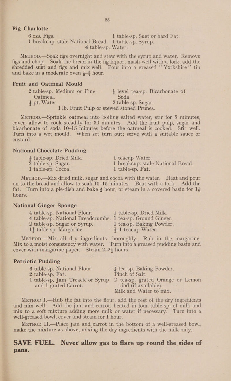 Fig Charlotte 6 ozs. Figs. 1] table-sp. Suet or hard Fat. 1 breakcup. stale National Bread. 1 table-sp. Syrup. 4 table-sp. Water. METHOD.—Soak figs overnight and stew with the syrup and water. Remove figs and chop. Soak the bread in the fig liquor, mash well with a fork, add the shredded suet and figs and mix well. Pour into a greased “ Yorkshire’ tin and bake in a moderate oven 4—# hour. Fruit and Oatmeal Mould 2 table-sp. Medium or Fine 4 level tea-sp. Bicarbonate of Oatmeal. Soda. + pt. Water. 2 table-sp. Sugar. 1 lb. Fruit Pulp or stewed stoned Prunes. METHOD.—Sprinkle oatmeal into boiling salted water, stir for 5 minutes, cover, allow to cook steadily for 30 minutes. Add the fruit pulp, sugar and bicarbonate of soda 10-15 minutes before the oatmeal is cooked. Stir well. Turn into a wet mould. When set turn out; serve with a suitable sauce or custard. National Chocolate Pudding 4 table-sp. Dried Milk. 1 teacup Water. 2 table-sp. Sugar. 1 breakcup. stale National Bread. 1 table-sp. Cocoa. 1 table-sp. Fat. MetTHop.—Mix dried milk, sugar and cocoa with the water. Heat and pour on to the bread and allow to soak 10-15 minutes. Beat witha fork. Add the fat. Turn into a pie-dish and bake 2 hour, or steam in a covered basin for 14 hours. National Ginger Sponge 4 table-sp. National Flour. 1 table-sp. Dried Milk. 4 table-sp. National Breadcrumbs. 1 tea-sp. Ground Ginger. 2 table-sp. Sugar or Syrup. 1 tea-sp. Baking Powder. 14 table-sp. Margarine. - +-1 teacup Water. MeETHOD.—Mix all dry ingredients thoroughly. Rub in the margarine. Mix to a moist consistency with water. Turn into a greased pudding basin and cover with margarine paper. Steam 2—24 hours. Patriotic Pudding 6 table-sp. National Flour. 2 tea-sp. Baking Powder. 2 table-sp. Fat. Pinch of Salt. 1 table-sp. Jam, Treacle or Syrup 2 tea-sp. grated Orange or Lemon and | grated Carrot. rind (if available). Milk and Water to mix. MetuHop I.—Rub the fat into the flour, add the rest of the dry ingredients and mix well. Add the jam and carrot, heated in four table-sp. of milk and mix to a soft mixture adding more milk or water if necessary. Turn into a - well-greased bowl, cover and steam for | hour. MetuHop II.—Place jam and carrot in the bottom of a well-greased bowl, make the mixture as above, mixing the dry ingredients with the milk only. SAVE FUEL. Never allow gas to flare up round the sides of pans.