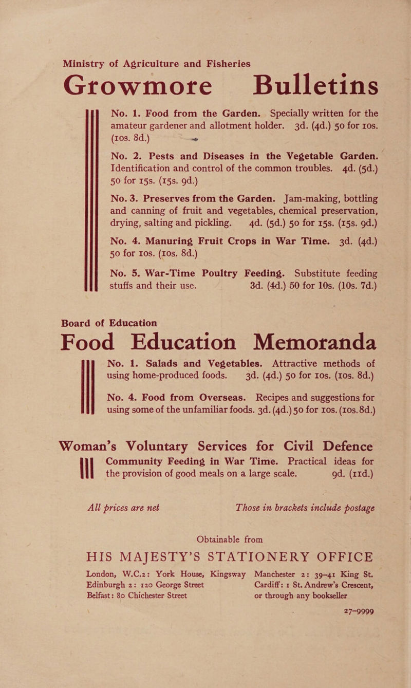 Ministry of Agriculture and Fisheries Growmore Bulletins No. 1. Food from the Garden. Specially written for the amateur gardener and allotment holder. 3d. (4d.) 50 for ros. (ros. 8d.) te No. 2. Pests and Diseases in the Vegetable Garden. Identification and control of the common troubles. 4d. (5d.) 50 for 15s. (15s. 9d.) No. 3. Preserves from the Garden. Jam-making, bottling and canning of fruit and vegetables, chemical preservation, drying, salting and pickling. 4d. (5d.) 50 for 15s. (15s. 9d.) No. 4. Manuring Fruit Crops in War Time. 3d. (4d.) 50 for ros. (10s. 8d.) No. 5. War-Time Poultry Feeding. Substitute feeding stuffs and their use. 3d. (4d.) 50 for 10s. (10s. 7d.) Board of Education Food Education Memoranda No. 1. Salads and Vegetables. Attractive methods of using home-produced foods. 3d. (4d.) 50 for Ios. (10s. 8d.) No. 4. Food from Overseas. Recipes and suggestions for using some of the unfamiliar foods. 3d. (4d.) 50 for ros. (10s. 8d.) Woman’s Voluntary Services for Civil Defence Community Feeding in War Time. Practical ideas for the provision of good meals on a large scale. gd. (r1d.) All prices are net Those in brackets include postage Obtainable from HIS MAJESTY’S STATIONERY OFFICE London, W.C.z: York House, Kingsway Manchester 2: 39-41 King St. Edinburgh 2: 120 George Street Cardiff: 1 St. Andrew's Crescent, Belfast : 80 Chichester Street or through any bookseller 27-9999