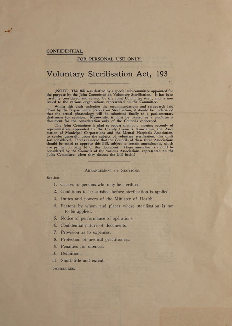 CONFIDENTIAL. FOR PERSONAL USE ONLY.   Voluntary Sterilisation Act, 193 (NOTE: This Bill was drafted by a special sub-committee appointed for the purpose by the Joint Committee on Voluntary Sterilisation. It has been carefully considered and revised by the Joint Committee itself, and is now issued to the various organisations represented on the Committee. Whilst this draft embodies the recommendations and safeguards laid down by the Departmental Report on Sterilisation, it should be understood that the actual phraseology will be submitted finally to a parliamentary draftsman for revision. Meanwhile, it must be treated as a confidential document for the consideration only of the Councils concerned. The Joint Committee is glad to report that at a meeting recently of representatives appointed by the County Councils Association, the Asso- ciation of Municipal Corporations and the Mental Hospitals Association, to confer generally upon the subject of voluntary sterilisation, this draft was considered. It was resolved that the Councils of these three Associations should be asked to approve this Bill, subject to certain amendments, which are printed on page 16 of this document. These amendments should be considered by the Councils of the various Associations, represented on the Joint Committee, when they discuss the Bill itself.)  ARRANGEMENT OF SECTIONS, Section 1. Classes of persons who may be sterilised. 2. Conditions to be satisfied before sterilisation is applied. 3. Duties and powers of the Minister of Health. 4 Persons by whom and places where sterilisation is not to be applied. Notice of performance of operations. Confidential nature of documents, 5 6 7. Provision as to expenses. 8. Protection of medical practitioners. 9 Penalties for offences. 10. Definitions. 11. Short: title and extent. SCHEDULES,