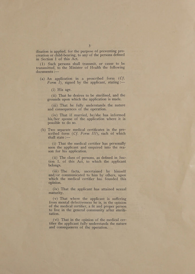 (1) Such persons shall transmit, or cause to be (b) Form 1), signed by the applicant, stating :— (1) His age. (ii) That he desires to be sterilised, and the grounds upon which the application is made. (iii) That he fully understands the nature and consequences of the operation. (iv) That if married, he/she has informed his/her spouse of the application where it is possible to do so. Two separate medical certificates in the pre- scribed form (Cf. Form III), each of which shall state :— (i) That the medical certifier has personally seen the applicant and enquired into the rea- son for his application. (ii) The class of persons, as defined in Sec- tion 1. of this Act, to which the applicant belongs. (iii) The facts, ascertained by himself and/or communicated to him by others, upon which the medical certifier has founded this opinion. (iv) That the applicant has attained sexual maturity. (v) That where the applicant is suffering from mental defectiveness he is, in the opinion of the medical certifier, a fit and proper person to live in the general community after sterili- sation. ; _ (vi) That in the opinion of the medical cer- tifier the applicant fully understands the nature and consequences of the operation.