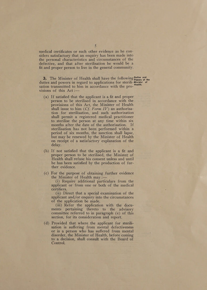 medical certificates or such other evidence as he con- siders satisfactory that an enquiry has been made into the personal characteristics and circumstances of the defective, and that after sterilisation he would be a fit and proper person to live in the general community. 3. The Minister of Health shall have the following putes ara duties and powers in regard to applications for ster ili- pie a sation transmitted to him in accordance with the pro- visions of this Act :— (a) If satisfied that the applicant is a fit and proper person to be sterilised in accordance with the provisions of this Act, the Minister of Health shall issue to him (Cf. Form IV) an authorisa- tion for sterilisation, and such authorisation shall permit a registered medical practitioner to sterilise the person at any time within six months after the date of the authorisation. If sterilisation has not been performed within a period of six months, the sanction shall lapse, but may be renewed by the Minister of Health on receipt of a satisfactory explanation of the delay. (b) If not satisfied that the applicant is a fit and proper person to be sterilised, the Minister of Health shall refuse his consent unless and until he has been satisfied by the production of fur- ther evidence. (c) For the purpose of obtaining further evidence the Minister of Health may :— (1) Require additional particulars from the applicant or from one or both of the medical certifiers. (ii) Direct that a special examination of the applicant and/or enquiry into the circumstances of the application be made. (iii) Refer the application with the docu- ments pertaining thereto to the advisory committee referred to in paragraph (e) of this section, for its consideration and report. (d) Provided that where the applicant for sterili- sation is suffering from mental defectiveness or is a person who has suffered from mental disorder, the Minister of Health, before coming to a decision, shall consult with the Board of Control.