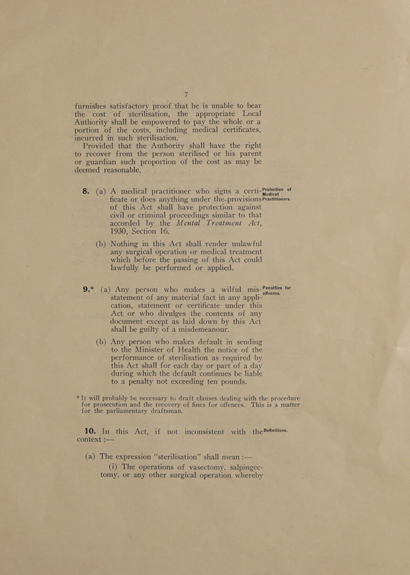 ji furnishes satisfactory proof that he is unable to bear ‘the cost of sterilisation, the appropriate Local Authority shall be empowered to pay the whole or a portion of the costs, including medical certificates, ‘incurred in such sterilisation. Provided that the Authority shall have the right to recover from the person sterilised or his parent or guardian such proportion of the cost as may be deemed reasonable. 8. (a) A medical practitioner who signs a certi-frojection of ficate or does anything under the- provisions Practitioners. of this Act shall have protection against civil or criminal proceedings similar to that ~ accorded by the Mental Treatment Act, 1930, Section 16. (b) Nothing in this Act shall render unlawful any surgical operation or medical treatment which. before the passing of this Act could lawfully be performed or applied. 9.* (a) Any person who makes a_ wilful mis-Penatties for statement of any material fact in any appli- : cation, statement or certificate under this Act or who divulges the contents of any document except as laid down by this Act shall be guilty of a misdemeanour. (b) Any person who makes default in sending to the Minister of Health the notice of the performance of sterilisation as required by this Act shall for each day or part of a day during which the default continues be liable to a penalty not exceeding ten pounds. * Tt will probably be necessary to draft clauses dealing with the procedure for prosecution and the recovery of fines for offences. This is a matter for the parliamentary draftsman. 10. In this Act, if not inconsistent with the Definitions. context :— (a) The expression “sterilisation” shall mean :— (i) The operations of vasectomy, salpingec- tomy, or any other surgical operation whereby