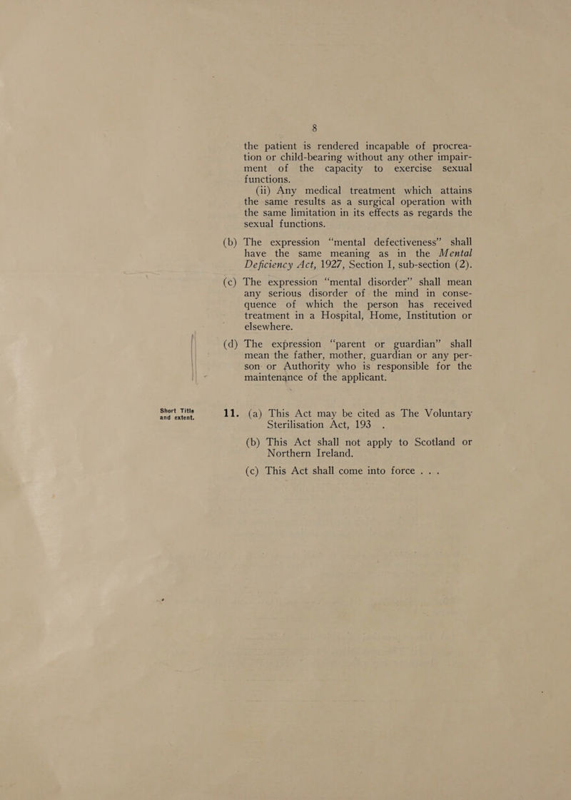 Short Title and extent. (b) (c) (d) 8 the patient is rendered incapable of procrea- tion or child-bearing without any other impair- ment of the capacity to exercise sexual functions. (ii) Any medical treatment which attains the same results as a surgical operation with the same limitation in its effects as regards the sexual functions. The expression “mental defectiveness” shall have the same meaning as in the Mental Deficiency Act, 1927, Section I, sub-section (2). The expression “mental disorder” shall mean any serious disorder of the mind in conse- quence of which the person has_ received treatment in a Hospital, Home, Institution or elsewhere. The expression “parent or guardian” shall mean the father, mother, guardian or any per- son or Authority who is responsible for the maintenance of the applicant. (a) This Act may be cited as The Voluntary Sterilisation Act, 193 (b) This Act shall not apply to Scotland or Northern Ireland. (c) This Act shall come into force...