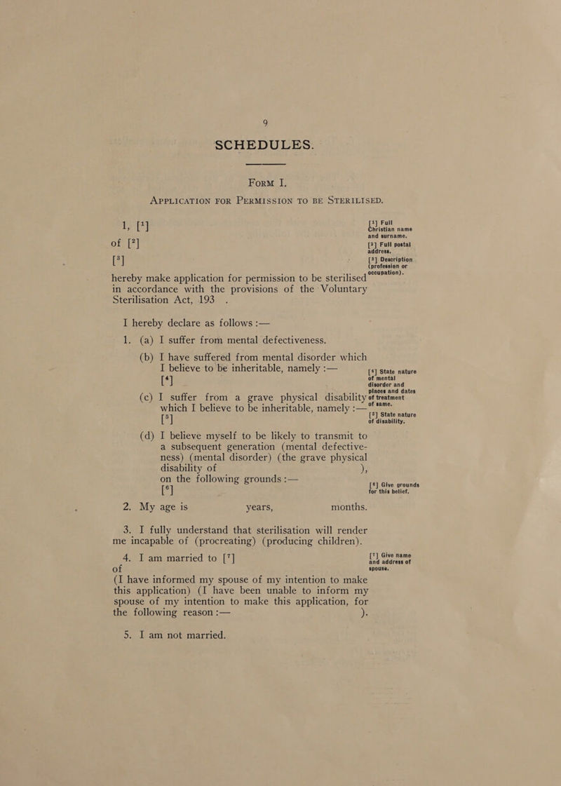 a SCHEDULES. Form I, APPLICATION FOR PERMISSION TO BE STERILISED. 1 eh [1] Full Christian name and surname. or, |?| [2] Full postal address. [3] Z [3] Description eee ees . . . . “4° 10n). hereby make application for permission to be sterilised” in accordance with the provisions of the Voluntary Sterilisation Act, 193 I hereby declare as follows :— 1. (a) I suffer from mental defectiveness. (b) I have suffered from mental disorder which I believe to be inheritable, namely :— [4] State nature eT of mental disorder and : 3 .,-, Places and dates (c) I suffer from a grave physical disability of treatment which I believe to be inheritable, namely :—* 5 [5] State nature [ ] of disability. (d) I believe myself to be likely to transmit to a subsequent generation (mental defective- ness) (mental disorder) (the grave physical disability of on the following grounds :— 6 [8] Give grounds [ ] for this belief. 2 2. My age is years, months. 3. I fully understand that sterilisation will render me incapable of (procreating) (producing children). I am married to [7] ES eet oO spouse. (I have informed my spouse of my intention to make this application) (I have been unable to inform my spouse of my intention to make this application, for the following reason :— 5. I am not married.