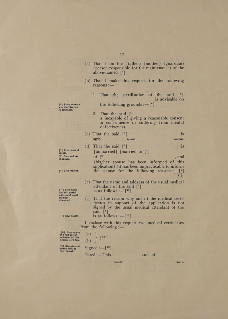 (a) That I am the (father) (mother) (guardian) (person responsible for the maintenance) of the above-named [*] (b) That I make this request for the following reasons :— 1. That the sterilisation of the said [*] is advisable on [®] State reasons the following grounds :—[®] why sterilisation is desirable. 2.. ‘That ‘the: sard™{7] is incapable of giving a reasonable consent in consequence of suffering from mental defectiveness. (c) That the said [7] is aged (years) (months). (d) That the said [*] is I ea [unmarried] [married to [7] [8] Give address of [®] ; and of spouse. a (his/her spouse has been informed of. this application) (it has been impracticable to inform [®] Give reasons. the spouse for the following reasons :—T[®] )]. (e) That the name and address of the usual medical attendant of the said [7] [1°] Give name is as follows :—[?°] and full postal address of usual ote (f) That the reason why one of the medical certi- ficates in support of the application is not signed by the usual medical attendant of the Said e124] sou [1] Give reason. is as follows :—[11] I enclose with this request two medical certificates from the following :— and faltiaeresn et ( a) addresses of the } ee medical certifiers. (b) [3] Signat f ° person making ; Signed :—[78] the request. Dated :—This (day) Of (month) (year).