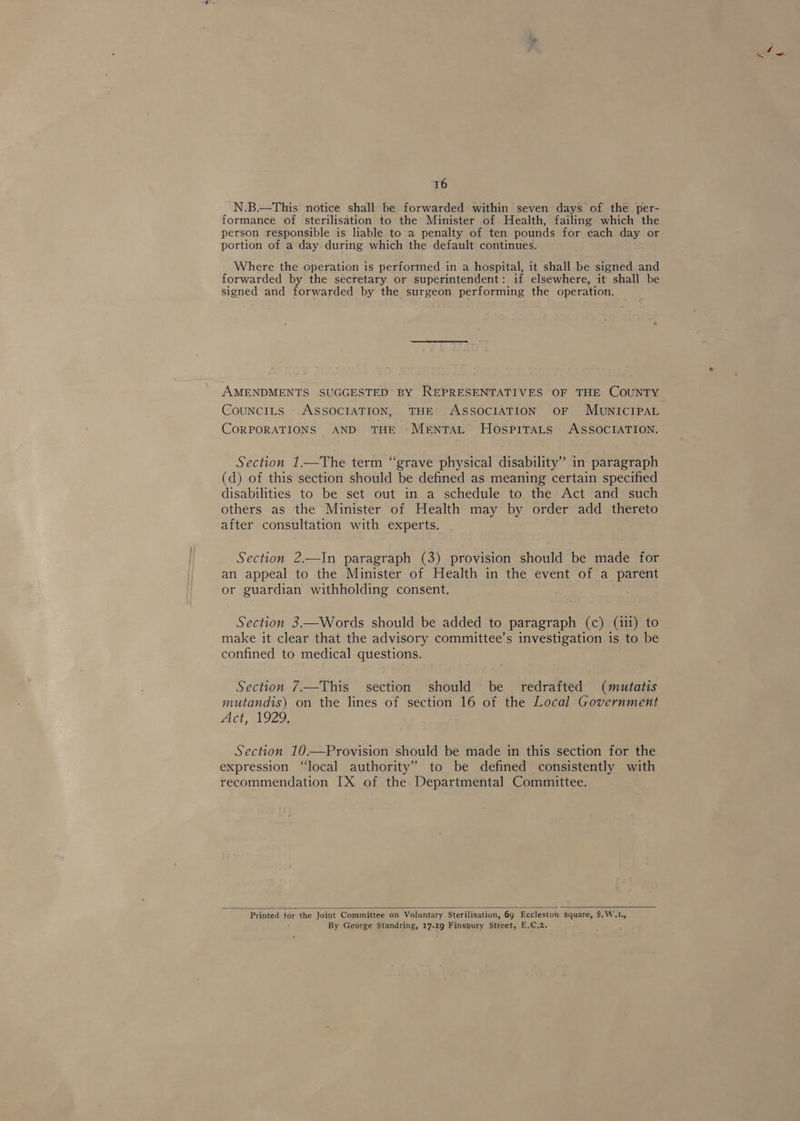 N.B.—This notice shall be forwarded within seven days of the. per- formance of sterilisation to the Minister of Health, failing which the person responsible is liable to a penalty of ten pounds for each day or portion of a day during which the default continues. Where the operation is performed in a hospital, it shall be signed and forwarded by the secretary or superintendent: if elsewhere, it shall be signed and forwarded by the surgeon performing the operation, AMENDMENTS SUGGESTED BY REPRESENTATIVES OF THE COUNTY CounciILs ASSOCIATION, THE ASSOCIATION OF MUNICIPAL CoRPORATIONS AND THE Mrntat Hospitats ASSOCIATION. Section 1.—The term “grave physical disability” in paragraph (d) of this section should be defined as meaning certain specified disabilities to be set out in a schedule to the Act and such others as the Minister of Health may by order add thereto after consultation with experts. Section 2.—In paragraph (3) provision should be made for an appeal to the Minister of Health in the event of a parent or guardian withholding consent. Section 3.—Words should be added to paragraph (c) (iii) to make it clear that the advisory committee’s investigation is to be confined to medical questions. Section 7.—This section should be redrafted (mutatis mutandis) on the lines of section 16 of the Local Government Act, 1929, Section 10.—Provision should be made in this section for the expression “local authority” to be defined consistently with recommendation IX of the. Departmental Committee.  Printed tor the Joint Committee on Voluntary Sterilisation, 69 Eccleston square, $.W.L., By George Standring, 17-19 Finsbury Street, E.C,2.