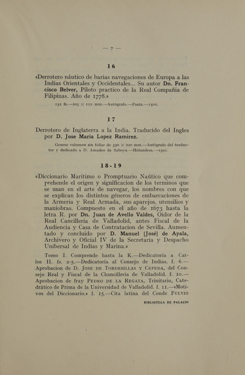 «Derrotero náutico de barias navegaciones de Europa a las Indias Orientales y Occidentales... Su autor Dn. Fran- cisco Belver, Piloto practico de la Real Compañia de Filipinas. Año de 1778.» 152 Ís.—205 X 112 mm.—Autógrafo.—Pasta.—1566. 17 Derrotero de Inglaterra a la India. Traducido del Ingles por D. Jose Maria Lopez Ramirez. Grueso volumen sin foliar de 330 x 220 mm.—Autógrafo del traduc- tor y dedicado a D. Amadeo de Saboya.—Holandesa.—2591. 18-19 «Diccionario Maritimo o Promptuario Naútico que com- prehende el origen y significacion de los terminos que se usan en el arte de navegar, los nombres con que se explican los distintos géneros de embarcaciones de la Armeria y Real Armada, sus aparejos, utensilios y maniobras. Compuesto en el año de 1673 hasta la letra R. por Dn. Juan de Avello Valdes, Oidor de la Real Cancilleria de Valladolid, antes Fiscal de la Audiencia y Casa de Contratacion de Sevilla. Aumen- tado y concluido por D. Manuel [José] de Ayala, Archivero y Oficial IV de la Secretaria y Despacho Unibersal de Indias y Marina.» Tomo 1I. Comprende hasta la K.—Dedicatoria a Car- los TI. fs. 2-5.—Dedicatoria al Consejo de Indias. f. -6.— Aprobacion de D. Jose DE TORDESILLAS Y CEPEDA, del Con- sejo Real y Fiscal de la Chancilleria de Valladolid. f. 10.— Aprobacion de fray PEDRO DE LA REGATA, Trinitario, Cate- drático de Prima de la Universidad de Valladolid. f. 11.—&lt;«Moti- vos del Diccionario.» f. 15.—Cita latina del Conde FuLvio