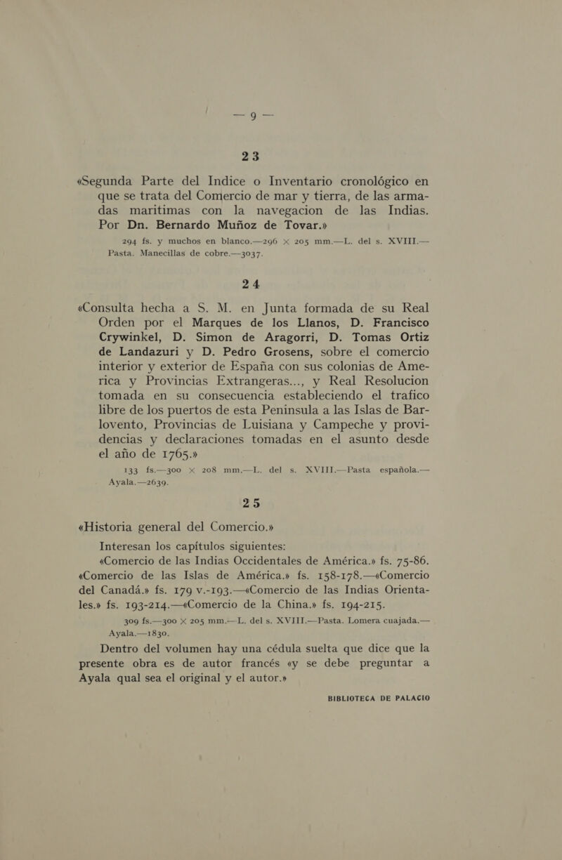 23 «Segunda Parte del Indice o Inventario cronológico en que se trata del Comercio de mar y tierra, de las arma- das maritimas con la navegacion de las Indias. Por Dn. Bernardo Muñoz de Tovar.» 294 fs. y muchos en blanco.—296 Xx 205 mm.—L. del s. XVIII.— Pasta. Manecillas de cobre.—3037. 24 «Consulta hecha a S. M. en Junta formada de su Real Orden por el Marques de los Llanos, D. Francisco Crywinkel, D. Simon de Aragorri, D. Tomas Ortiz de Landazuri y D. Pedro Grosens, sobre el comercio interior y exterior de España con sus colonias de Ame- rica y Provincias Extrangeras..., y Real Resolucion tomada en su consecuencia estableciendo el trafico libre de los puertos de esta Peninsula a las Islas de Bar- lovento, Provincias de Luisiana y Campeche y provi- dencias y declaraciones tomadas en el asunto desde el año de 1705.» 133 fs.—300 x 208 mm.—L. del s. XVIII.—Pasta española.— Ayala. —2639. 25 «Historia general del Comercio.» Interesan los capítulos siguientes: «Comercio de las Indias Occidentales de América.» fs. 75-86. «Comercio de las Islas de América.» fs. 158-178.—«Comercio del Canadá.» Ís. 179 v.-193.—«Comercio de las Indias Orienta- les.» Ís. 193-214.—«Comercio de la China.» fs. 194-215. 309 fs.—300 x 205 mm.—L. del s. XVIII.—Pasta. Lomera cuajada.— Ayala.—1830. Dentro del volumen hay una cédula suelta que dice que la presente obra es de autor francés «y se debe preguntar a Ayala qual sea el original y el autor.»