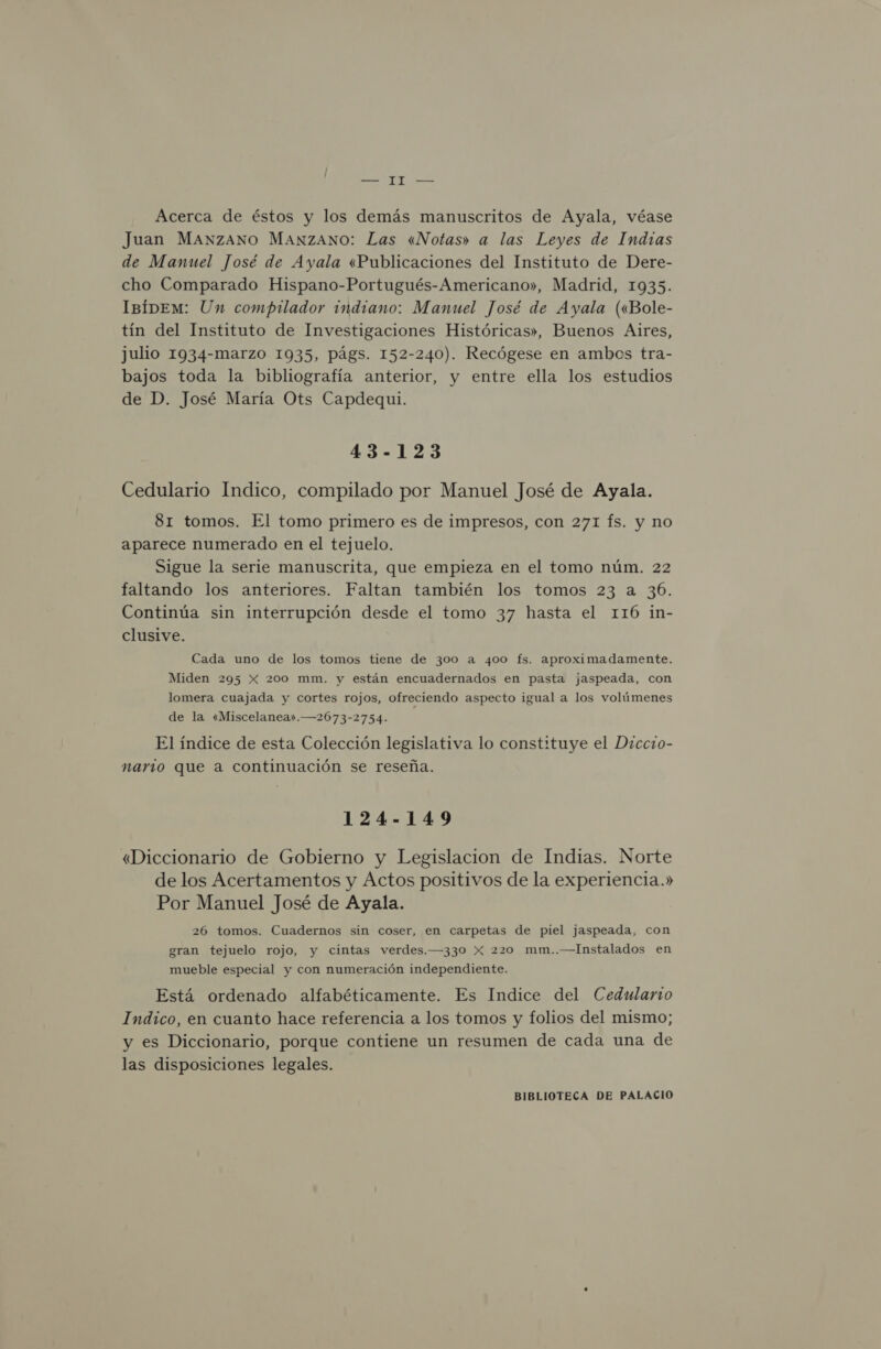 Acerca de éstos y los demás manuscritos de Ayala, véase Juan MANZANO MANZANO: Las «Notas» a las Leyes de Indzas de Manuel José de Ayala «Publicaciones del Instituto de Dere- cho Comparado Hispano-Portugués-Americano», Madrid, 1935. ImíDEM: Un compilador indiano: Manuel José de Ayala («Bole- tín del Instituto de Investigaciones Históricas», Buenos Aires, julio 1934-marzo 1935, págs. 152-240). Recógese en ambos tra- bajos toda la bibliografía anterior, y entre ella los estudios de D. José María Ots Capdequi. 43-123 Cedulario Indico, compilado por Manuel José de Ayala. 81 tomos. El tomo primero es de impresos, con 271 fs. y no aparece numerado en el tejuelo. Sigue la serie manuscrita, que empieza en el tomo núm. 22 faltando los anteriores. Faltan también los tomos 23 a 36. Continúa sin interrupción desde el tomo 37 hasta el 116 in- clusive. Cada uno de los tomos tiene de 300 a 400 fs. aproximadamente. Miden 295 X 200 mm. y están encuadernados en pasta jaspeada, con lomera cuajada y cortes rojos, ofreciendo aspecto igual a los volúmenes de la «Miscelanea».—2673-2754. El índice de esta Colección legislativa lo constituye el Diccio- nario que a continuación se reseña. 124-149 «Diccionario de Gobierno y Legislacion de Indias. Norte de los Acertamentos y Actos positivos de la experiencia.» Por Manuel José de Ayala. 26 tomos. Cuadernos sin coser, en carpetas de piel jaspeada, con gran tejuelo rojo, y cintas verdes.—330 X 220 mm..—Instalados en mueble especial y con numeración independiente. Está ordenado alfabéticamente. Es Indice del Cedulario Indico, en cuanto hace referencia a los tomos y folios del mismo; y es Diccionario, porque contiene un resumen de cada una de las disposiciones legales.