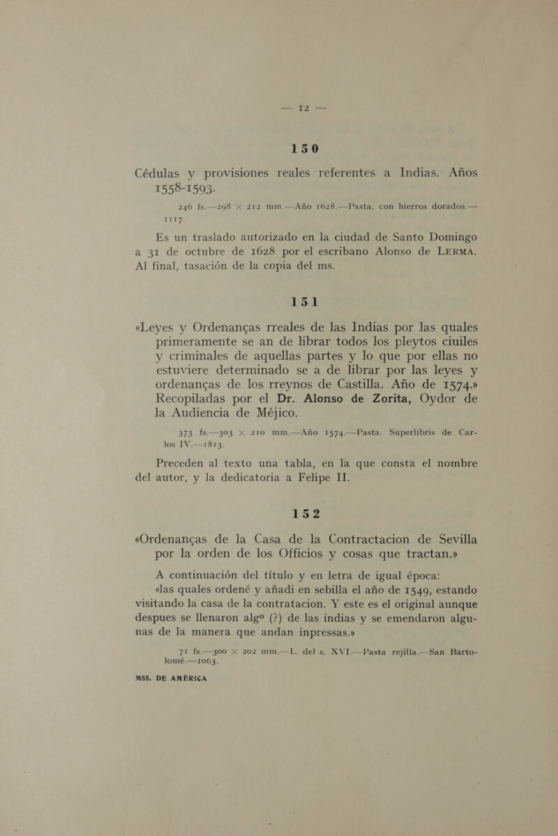 150 Cédulas y provisiones reales referentes a Indias. Años 1558-1593- 246 fs.—298 x 212 mm.—Año 1628.—Pasta, con hierros dorados.— 1TE7. Es un traslado autorizado en la ciudad de Santo Domingo a 31 de octubre de 1628 por el escribano Alonso de LERMA. Al final, tasación de la copia del ms. 151 «Leyes y Ordenancas rreales de las Indias por las quales primeramente se an de librar todos los pleytos ciuiles y criminales de aquellas partes y lo que por ellas no estuviere determinado se a de librar por las leyes y ordenancas de los rreynos de Castilla. Año de 1574.» Recopiladas por el Dr. Alonso de Zorita, Oydor de la Audiencia de Méjico. 373 Ís.—303 X 210 mm.—Año 1574.—Pasta. Superlibris de Car- los 1IV.—1813. Preceden al texto una tabla, en la que consta el nombre del autor, y la dedicatoria a Felipe II. 152 «Ordenancas de la Casa de la Contractacion de Sevilla por la orden de los Officios y cosas que tractan.» A continuación del título y en letra de igual época: «las quales ordené y añadi en sebilla el año de 1549, estando visitando la casa de la contratacion. Y este es el original aunque despues se llenaron alg (?) de las indias y se emendaron algu- nas de la manera que andan inpressas.» 71 fs.—300 x 202 mm.—L. del s. XVI.—Pasta rejilla.—San Barto- lomé.—1063.