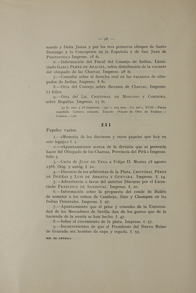 PR PE nando y Doña Juana y por los tres primeros obispos de Santo Domingo y la Concepción en la Española y de San Juan de Puertorrico.» Impreso. 18 fs. 6.—Información del Fiscal del Consejo. de Indias, Licen- ciado GARCI PEREZ DE ARACIEL, sobre distribución de la vacante del obispado de las Charcas. Impreso. 28 fs. 7.—Consulta sobre el derecho real en las vacantes de obis- pados de Indias. Impreso. 8 fs. 8.—Otra del Consejo sobre diezmos de Charcas. Impreso. 11 folios. a 9.—Otra del Lic. CRISTOBAL DE Moscoso Y CORDOBA, sobre Regalías. Impreso. 13 (fs. 33 fs. mss. y 78 impresos.—330 Xx 205 mm.—Ls. del s. XVIT.—Pasta española. Lomera cuajada. Tejuelo: «Vacan de Obis de Yndias».— Cuenca.—138. 251 Papeles varios. 1.—«Memoria de los discursos y otros papeles que hay en este legajo.» f. I. : 2.—«Apuntamientos acerca de la división que se pretende hacer del Obispado de los Charcas, Provincia del Pirú.» Impreso. folio 5. 3.—Carta de JUAN DE VEGA a Felipe 11. Mesina 18 agosto 1588. Orig. y autóg. f. 10. 4.—Discurso de los arbitristas de la Plata, CRISTÓBAL PÉREZ DE DUEÑas y Luis DE ARRATIA Y GUEVARA. Impreso. f. 14. 5.—Advertencia a favor del anterior Discurso por el Licen- ciado FRANCISCO DE SANDOVAL. Impreso. f. 20. 6.—Información sobre la propuesta del conde de Bailén de someter a los reinos de Camboja, Sian y Champan en las Indias Orientales. Impreso. f. 27. 7.—Apuntamiento que el prior y cónsules de la Universi- dad de los Mercaderes de Sevilla dan de los gastos que de la hacienda de la avería se han hecho. f. 47. 8.—Sobre el crecimiento de la plata. Impreso. f. 51. 9.—Inconvenientes de que el Presidente del Nuevo Reino de Granada sea hombre de capa y espada. f. 55.