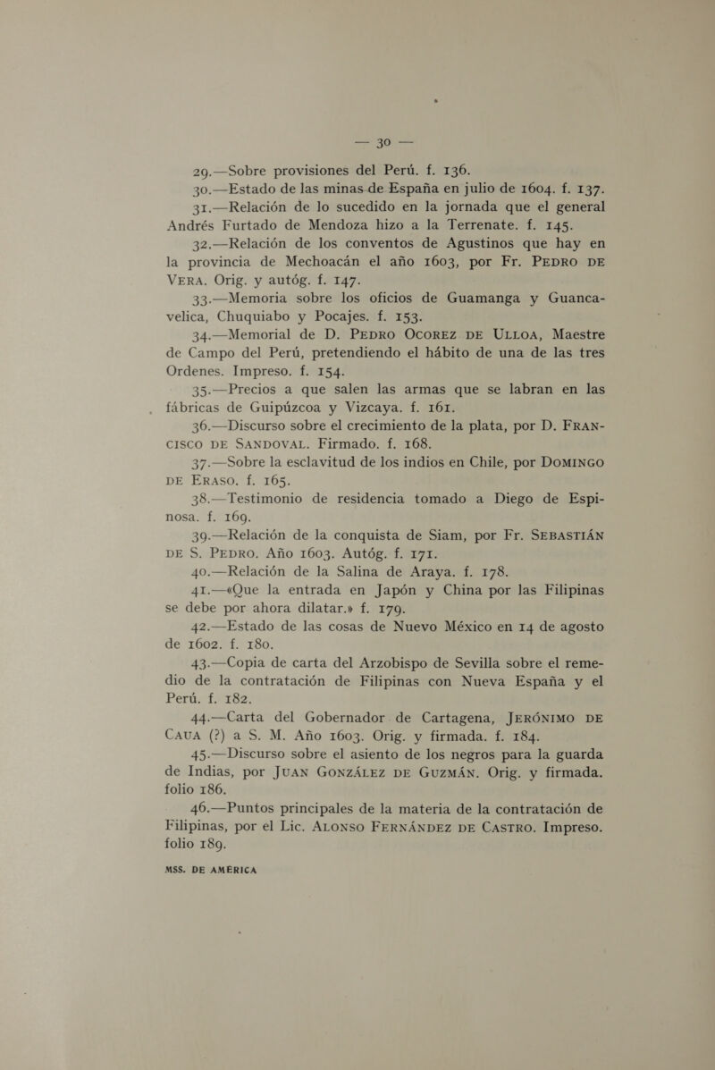 29.—Sobre provisiones del Perú. f. 136. 30.—Estado de las minas de España en julio de 1604. f. 137. 31.—Relación de lo sucedido en la jornada que el general Andrés Furtado de Mendoza hizo a la Terrenate. Í. 145. 32.—Relación de los conventos de Agustinos que hay en la provincia de Mechoacán el año 1603, por Fr. PEDRO DE VERA. Orig. y autóg. Í. 147. 33.-—Memoria sobre los oficios de Guamanga y Guanca- velica, Chuquiabo y Pocajes. f. 153. 34.—Memorial de D. PEDRO OCOREZ DE ULLOA, Maestre de Campo del Perú, pretendiendo el hábito de una de las tres Ordenes. Impreso. f. 154. 35.—Precios a que salen las armas que se labran en las fábricas de Guipúzcoa y Vizcaya. f. 161. 36.—Discurso sobre el crecimiento de la plata, por D. FRAN- CISCO DE SANDOVAL. Firmado. f. 168. 37.—Sobre la esclavitud de los indios en Chile, por DOMINGO DE ERASO. f. 105. 38.—Testimonio de residencia tomado a Diego de Espi- nosa. f. 169. 39.—Relación de la conquista de Siam, por Fr. SEBASTIÁN DE S. PEDRO. Año 1603. Autóg. f. 171. 40.—Relación de la Salina de Araya. f. 178. 41.—(Que la entrada en Japón y China por las Filipinas se debe por ahora dilatar.» f. 179. 42.—Estado de las cosas de Nuevo México en 14 de agosto de 1602. f. 180. 43.—Copia de carta del Arzobispo de Sevilla sobre el reme- dio de la contratación de Filipinas con Nueva España y el Perú. 1.182: 44.—Carta del Gobernador de Cartagena, JERÓNIMO DE CAUA (7?) a S. M. Año 1603. Orig. y firmada. f. 184. 45.—Discurso sobre el asiento de los negros para la guarda de Indias, por JUAN GONZÁLEZ DE GUZMÁN. Orig. y firmada. folio 186. 46.—Puntos principales de la materia de la contratación de Filipinas, por el Lic. ALoxnso FERNÁNDEZ DE CASTRO. Impreso. folio 189.