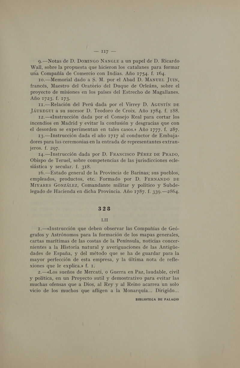 9.—Notas de D. DomINGO NANGLE a un papel de D. Ricardo Wall, sobre la propuesta que hicieron los catalanes para formar una Compañía de Comercio con Indias. Año 1754. f. 164. 10.—Memorial dado a S. M. por el Abad D. MANUEL JUIN, francés, Maestro del Oratorio del Duque de Orleáns, sobre el proyecto de misiones en los países del Estrecho de Magallanes. AI ZS DUIA 11.—Relación del Perú dada por el Virrey D. AGUSTÍN DE JÁUREGUI a su sucesor D. Teodoro de Croix. Año 1784. f. 188. 12.—«Instrucción dada por el Consejo Real para cortar los incendios en Madrid y evitar la confusión y desgracias que con el desorden se experimentan en tales casos.» Año 1777. Í. 287. 13.— Instrucción dada el año 1717 al conductor de Embaja- dores para las ceremonias en la entrada de representantes extran- jeros. Í. 297. 14.— Instrucción dada por D. FRANCISCO PÉREZ DE PRADO, Obispo de Teruel, sobre competencias de las jurisdicciones ecle- siástica y secular. f. 318. 16.—Estado general de la Provincia de Barinas; sus pueblos, empleados, productos, etc. Formado por D. FERNANDO DE MIYARES GONZÁLEZ, Comandante militar y político y Subde- legado de Hacienda en dicha Provincia. Año 1787. f. 339.—2864. 328 LM 1.—«Instrucción que deben observar las Compañías de Geó- grafos y Astrónomos para la formación de los mapas generales, cartas marítimas de las costas de la Península, noticias concer- nientes a la Historia natural y averiguaciones de las Antigúe- dades de España, y del método que se ha de guardar para la mayor perfección de esta empresa, y la última nota de refle- xiones que le explica.» f. 1. 2.—«Los sueños de Mercati, o Guerra en Paz, laudable, civil y política, en un Proyecto sutil y demostrativo para evitar las muchas ofensas que a Dios, al Rey y al Reino acarrea un solo vicio de los muchos que afligen a la Monarquía... Dirigido...