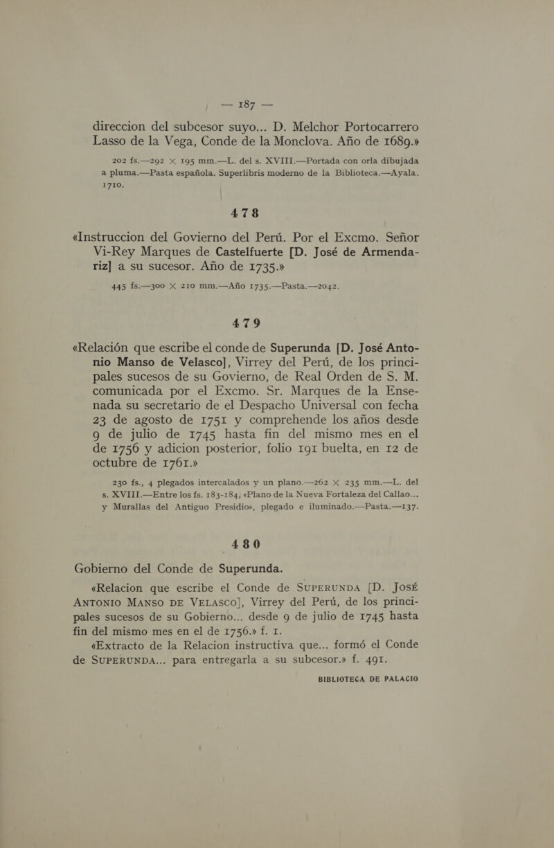 direccion del subcesor suyo... D. Melchor Portocarrero Lasso de la Vega, Conde de la Monclova. Año de 1689.» 202 fs.—292 X 195 mm.—L. del s. XVITI.—Portada con orla dibujada a pluma.—Pasta española. Superlibris moderno de la Biblioteca.—Ayala. 1710. 47 8 «Instruccion del Govierno del Perú. Por el Excmo. Señor Vi-Rey Marques de Castelfuerte [D. José de Armenda- riz] a su sucesor. Año de 1735.» 445 Ífs.—300 Xx 210 mm.—Año 1735.—Pasta.—2042. 479 «Relación que escribe el conde de Superunda [D. José Anto- nio Manso de Velasco], Virrey del Perú, de los princi- pales sucesos de su Govierno, de Real Orden de S. M. comunicada por el Excmo. Sr. Marques de la Ense- nada su secretario de el Despacho Universal con fecha 23 de agosto de 1751 y comprehende los años desde g de julio de 1745 hasta fin del mismo mes en el de 1756 y adicion posterior, folio 191 buelta, en 12 de octubre de 1761.» 230 fs., 4 plegados intercalados y un plano.—262 X 235 mm.—L. del s. XVIII.—Entre los fs. 183-184, «Plano de la Nueva Fortaleza del Callao... y Murallas del Antiguo Presidio», plegado e iluminado.—Pasta.—137. 480 Gobierno del Conde de Superunda. «Relacion que escribe el Conde de SUPERUNDA [D. JosÉ ANTONIO MANSO DE VELASCO], Virrey del Perú, de los princi- pales sucesos de su Gobierno... desde 9 de julio de 1745 hasta fin del mismo mes en el de 1756.» Í. 1. «Extracto de la Relacion instructiva que... formó el Conde de SUPERUNDA... para entregarla a su subcesor.» f. 491.