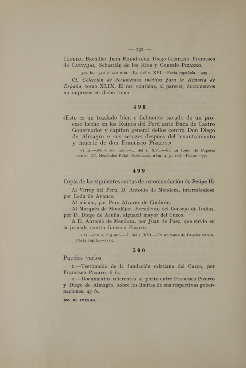 CEPEDA, Bachiller Juan RoDríGuEz, Diego CENTENO, Francisco de CARVAJAL, Sebastián de los Ríos y Gonzalo PIZARRO. 304 Ís.—340 X 240 mm.—Ls. del s. XVI.—Pasta española.—409. Cf. Colección de documentos 3inéditos para la Historia de España, tomo XLIX. El ms. contiene, al parecer, documentos no impresos en dicho tomo. 498 «Este es un traslado bien e fielmente sacado de un pro- ceso hecho en los Reinos del Perú ante Baca de Castro Gouernador y capitan general dellos contra Don Diego de Almagro e sus secazes despues del leuantamiento y muerte de don Francisco Pizarro.» 81 fs.—288 x 208 mm.—L. del s. XVI.—En un tomo de Papeles varios. (Cf. Menéndez Pidal, «Crónicas», núm. 4, p. 10.) —Pasta.—77. 499 Copia de las siguientes cartas de recomendación de Felipe II: Al Virrey del Perú, D. Antonio de Mendoza, interesándose por León de Ayance. Al mismo, por Pero Alvarez de Cimbrón. Al Marqués de Mondéjar, Presidente del Consejo de Indias, por D. Diego de Acuña, alguacil mayor del Cuzco. A D. Antonio de Mendoza, por Juan de Páez, que sirvió en la jornada contra Gonzalo Pizarro. 2 fs.—320 Xx 215 mm.—L. del s. XVI.—En un tomo de Papeles varios Pasta rejilla.—2515. 500 Papeles varios 1.—Testimonio de la fundación cristiana del Cuzco, por Francisco Pizarro. 6 fs. 2.—Documentos referentes al pleito entre Francisco Pizarro y Diego de Almagro, sobre los límites de sus respectivas gober- naciones. 47 Ís.