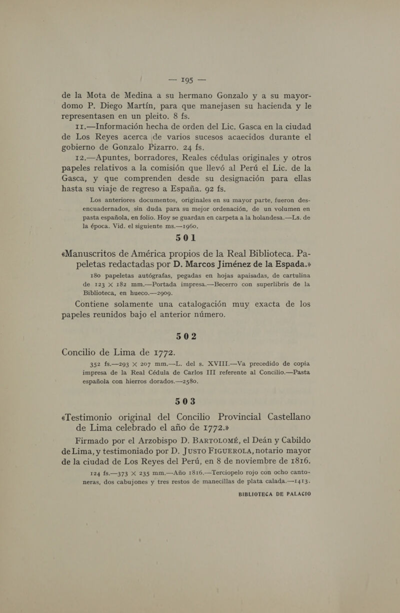 de la Mota de Medina a su hermano Gonzalo y a su mayor- domo P. Diego Martín, para que manejasen su hacienda y le representasen en un pleito. 8 fs. 11.—Información hecha de orden del Lic. Gasca en la ciudad de Los Reyes acerca de varios sucesos acaecidos durante el gobierno de Gonzalo Pizarro. 24 fs. 12.—Apuntes, borradores, Reales cédulas originales y otros papeles relativos a la comisión que llevó al Perú el Lic. de la Gasca, y que comprenden desde su designación para ellas hasta su viaje de regreso a España. 92 fs. Los anteriores documentos, originales en su mayor parte, fueron des- encuadernados, sin duda para su mejor ordenación, de un volumen en pasta española, en folio. Hoy se guardan en carpeta a la holandesa.—Ls. de la época. Vid. el siguiente ms.—1I960, 501 «Manuscritos de América propios de la Real Biblioteca. Pa- peletas redactadas por D. Marcos Jiménez de la Espada.» 180 papeletas autógrafas, pegadas en hojas apaisadas, de cartulina de 123 X 182 mm.—Portada impresa.—Becerro con superlibris de la Biblioteca, en hueco.—-2909. Contiene solamente una catalogación muy exacta de los papeles reunidos bajo el anterior número. 502 Concilio de Lima de 1772. 352 fs.—293 x 207 mm.—L. del s. XVIII.—Va precedido de copia impresa de la Real Cédula de Carlos 111 referente al Concilio.—Pasta española con hierros dorados.—2580. 503 «Testimonio original del Concilio Provincial Castellano de Lima celebrado el año de 1772.» Firmado por el Arzobispo D. BARTOLOMÉ, el Deán y Cabildo deLima, y testimoniado por D. Jusro FIGUEROLA, notario mayor de la ciudad de Los Reyes del Perú, en 8 de noviembre de 1816. 124 15.—373 X 235 mm.—Año 1816.—Terciopelo rojo con ocho canto- neras, dos cabujones y tres restos de manecillas de plata calada.—1413.