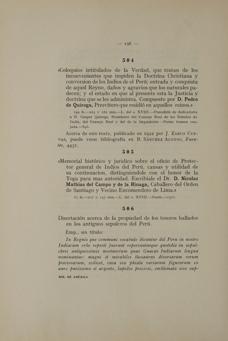 108 504 «Coloquios intitulados de la Verdad, que tratan de los inconvenientes que impiden la Doctrina Christiana y conversion de los Indios de el Perú; entrada y conquista de aquel Reyno, daños y agravios que los naturales pa- decen; y el estado en que al presente esta la Justicia y doctrina que se les administra. Compuesto por D. Pedro de Quiroga, Presvitero que residió en aquellos reinos.» 149 fs.—225 X 182 mm.—L. del s. XVIII.—Precedido de dedicatoria a D. Gaspar Quiroga, Presidente del Consejo Real de los Estados de Italia, del Consejo Real y del de la Inquisición.—Pasta; lomera cua- jada.—846. Acerca de este texto, publicado en 1922 por J. ZARCO CUE- VAS, puede verse bibliografía en B. SÁNCHEZ ALONSO, Fuen- les, 4431. 505 «Memorial histórico y juridico sobre el oficio de Protec- tor general de Indios del Perú, causas y utilidad de su continuacion, distinguiendole con el honor de la Toga para mas autoridad. Escribiale el Dr. D. Nicolas Mathias del Campo y de la Rinaga, Caballero del Orden de Santiago y Vecino Encomendero de Lima.» 61 fs.—207 X 147 mm.—L. del s. XVIII.—Pasta.—1571. 506 Disertación acerca de la propiedad de los tesoros hallados en los antiguos sepulcros del Perú. Emp., sin título: In Regnis que commun: vocabulo dicuntur del Peru in nostro Indiarum orbe reperti fuerunt reperiunturque quotidie in sepul- chris antiguissimis mortuorium quae Guacas Indiarum lingua nominantur: magni et mirabiles thesaurus diversarum rerum preciosarum, scilicet, vasa seu phiala vanarum figurarum ex auro purissimo et argento, lapides preciosi, emblemata sive sup-